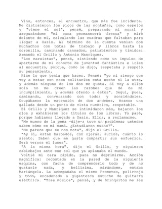 Vino, entonces, el encuentro, que más fue incidente.
Me distrajeron los picos de las montañas, como espejos
y "viene el sol", pensé, preparando mi moral y
asegurándome "mi cara permanecerá fresca" y miré
delante de mí, calculando las cuadras que faltaban para
llegar a Oasis. Al término de la cuenta venían dos
muchachos con botas de trabajo y libros hasta la
coronilla, caminando cansados, patiabiertos y tímidos:
Armando el Grillo y Antonio Manríquez.
"Los marxistas", pensé, sintiendo como un impulso de
apartarme de mi cohorte de juventud fantástica e irles
al encuentro, porque, como le digo, respetaba y respeto
su pensamiento.
Hice lo que tenía que hacer. Pensé: "yo ni riesgo que
voy a estar con esos solitarios esta noche ni la otra,
y además ninguno de los dos me gusta. Si voy a ellos
sola no me creen las razones que dé de mi
incumplimiento, y además ofendo a éstos". Seguí, pues,
caminando, conversando con todos y sonriéndoles.
Ocupábamos la extensión de dos andenes, éramos una
gallada desde un punto de vista numérico, respetable.
El Grillo y Manríquez se intimidaron más, bajaron los
ojos y exhibieron los títulos de los libros. Yo paré,
porque habíamos llegado a Oasis. Ellos, a reclamarme.
"Me muero de la pena —dije—; tuve un problema; ustedes
saben cómo es mi mamá. ¿Estudiaron mucho?".
"Me parece que se nos nota", dijo el Grillo.
"Ay sí, están barbados, con ojeras, sucios, cuánto lo
siento. Saben que me gusta compartir sus esfuerzos.
Será vernos el lunes".
"A la misma hora", dijo el Grillo, y siguieron
cabizbajos ante ese sol que ya aplanaba el mundo.
Voltié mi cara rápido, para no deprimirme. Acción
magnífica: recostada en la pared de la siguiente
esquina, con facha de comprenderlo todo y de no
gustarle nada, y bellísima, mirándome, estaba
Mariángela. La acompañaba el mismo Prometeo, pelirrojo
y todo, encadenado a gigantesco estuche de guitarra
eléctrica. "Trae música", pensé, y de brinquitos me les
 