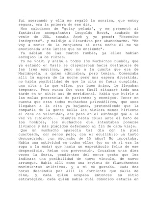 fui acercando y ella me regaló la sonrisa, que estoy
segura, era la primera de ese día.
Nos saludamos de "quiay pelada", y me presentó al
fantástico acompañante: Leopoldo Brook, acabado de
venir de USA, tocaba Rock y yo pensé: "Necesito
intérprete", y maldije a Ricardito por abandonarme. "Me
voy a morir de la vergüenza si esta noche él me ve
emocionada ante letras que no entiendo".
Ya sabían de las cuatro rumbas, ya ellos habían
escogido la de Flores.
Yo me volví y animé a todos los muchachos buenos, que
ya estando en Oasis se dispersaban hacia cualquiera de
las tres esquinas, pero no a la cuarta que era de
Mariángela, a quien admiraban, pero temían. Comenzaba
allí la espera de la noche pero una espera divertida,
no había posibilidad de que la cita no fuera cumplida,
una cita a la que ellos, por buen ánimo, le llegaban
temprano. Pero nunca fue cosa fácil situarse toda una
tarde en un sitio así de meridional. Había que huirle a
las malas presencias de parientes y enemigos. Tener en
cuenta que eran todos muchachos psicodélicos, que unos
llegaban a la cita ya bajando, pretendiendo que la
compañía de la gente bella les hiciera menos hiriente
el cese de velocidad, ese peso en el estómago que a la
vez va subiendo... Siempre había colas ante el baño de
los hombres, los muchachos que intentaban ponerse
livianos y más plácidos defecando al fin de cada viaje.
Que un muchacho aparecía tal día con la piel
cuarteada, con menos pelo, con el equilibrio un tanto
descuadrado, ¿un muchacho de 15 años? No importaba.
Había una actividad en todos ellos (yo no sé si era la
ropa a la moda) que hacía un espectáculo feliz de ese
desperdicio. Reían con prevención. Cruzaban unas diez
veces la Sexta, pendientes del menor gesto que les
indicara una posibilidad de nuevo vínculo, de nuevo
arranque. Había allí como una revista de flacuchentos
movimientos atléticos, y a mí me gustaba. Cada dos
horas descendía por allí la corriente que salía de
cine, y cada quien ocupaba entonces su sitio
estratégico, cada quién sabía cuál conocido estaría en
 