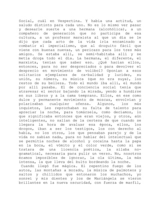 Social, cuál en Vespertina. Y había una actitud, un
saludo distinto para cada uno. No es lo mismo ver pasar
y desearle suerte a una hermana (alcohólica), a un
compañero de generación que no participa de esa
cultura, a un profesor marxista al que un día se le
dijo que cada acto de la vida iría encaminado a
combatir el imperialismo, que al droguito fácil que
viene con buenas nuevas, un pericazo para los tres más
amigos. Se estaba allí, se semi-habitaba allí y se
metía droga todo el día. La hermana, el diferente, el
marxista, tenían que saber eso. ¿Qué hacían ellos,
entonces, para no ser despreciados o para devolver el
desprecio en movimiento de volibol? Oponían a esos
solitarios ejemplares de ca-balidad y lucidez, su
unión, su número, su música (que no era suya), los
restos de su belleza. Todo el mundo iba allí, el mundo
por allí pasaba. El de conciencia social tenía que
atravesar el sector bajando la mirada, yendo a hundirse
en sus libros y a la cama temprano. Ellos, en ese como
dulce y permanente movimiento de moscas, envolvían y
polarizaban cualquier ofensa. Algunos, los más
inquietos, Les reprochaban su falta de talento para
apreciar la noche, para tomársela, como decíamos, lo
que significaba entonces que eran viejos, y otros, aún
inteligentes, no salían de la certeza de que cuando se
llegara la hora de avaluar esa época, ellos, los
drogos, iban a ser los testigos, los con derecho al
habla, no los otros, los que pensaban parejo y de la
vida no sabían nada, para no hablar del intelectual que
se permitía noches de alcohol y cocaína hasta la papa
en la boca, el vómito y el color verde, como si se
tratara de una licencia poética, la sílaba no-
gramatical, necesaria para pulir un verso. No, nosotros
éramos imposibles de ignorar, la ola última, la más
intensa, la que lleva del bulto bordeando la noche.
Cuando llegó fue mágica. El repentino fuego de los
autos, las montañas a morado, la música de palmoteos y
saltos y chillidos que entonaron los muchachos, yo
sonreí y mis dientes y los de Mariángela se vieron
brillantes en la nueva oscuridad, con fuerza de marfil,
 