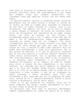 como para no cariarse ni acabarse nunca: digo, no es un
proceso corriente tener que acostumbrarse a una noche
que siempre llega así, siempre excepcional. Tal
costumbre tiene que implicar locura. Por eso somos como
somos.
Yo definitivamente cautivé al Leopoldo Brook, mientras
Mariángela, que ya había mirado y mirado la venida de
la noche, se tomó su tiempo para contarme su angustia
de ese día: le había rascado el cuerpo, como a las
chicharras. "No importa —le dije— ya te tocó su sombra
y ahora vendrá la música". Se moría de tristeza ante
miles de fotografías que descubrió de su mamá cuando
joven, con ella en brazos, en las fincas. La
atormentaba pensar que a los 17 había vivido más que su
mamá a los 50 (desproporción simple de comprender,
teniendo en cuenta cómo van los tiempos). "La única
corrompisiña que tuvo fue cuando conoció a mi papá, un
campeón de tenis belga que pasó por aquí en tour y
siguió en tour, y hacían el amor como conejos". Allí se
quedó como atolondrada, y luego dijo suplicante: "yo lo
que quiero es música", a lo que el pelirrojo contestó
que no era sino decirle y a berriar mensaje "delante de
todos estos cuchitriles", fue la palabra que empleó.
"No —dijo Mariángela—, más bien vamos a dar un paseillo
a la manzana, para calmarme", y el pelirrojo le
obedeció de primero: yo en cambio, me tomé mi tiempo
para mirar a muchos de mis compañeros, y les hacía
señales, les indicaba que sería temporal la ausencia,
que a la fija nos veíamos donde Flores, lueguito. El
Bull y el Tico se la habían pasado toda la tarde con el
transistor a todo volumen, y más de un ciudadano se
había acercado a hacer reclamos, pero Tico era
atravesado y Bull nada más que con su simpleza de estar
allí, detrás de él e impajaritablemente frente a quien
viniera a molestarlo, era el mejor apoyo.
"Pues si lo que necesitas es calmarte —dije con la
mayor simpleza del mundo, cuando caminábamos al Sur—,
yo aquí tengo un gramo de cocaína".
El pelirrojo casi deja caer la guitarra. Mariángela
cambió inmediatamente de rumbo: me agarró de un hombro
 