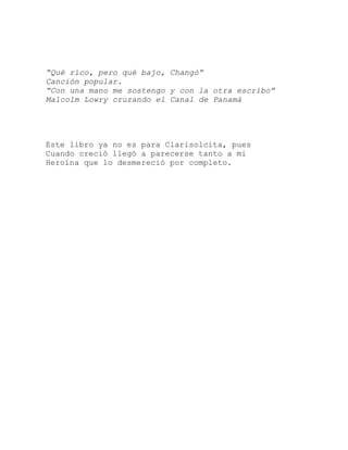 “Qué rico, pero qué bajo, Changó”
Canción popular.
“Con una mano me sostengo y con la otra escribo”
Malcolm Lowry cruzando el Canal de Panamá
Este libro ya no es para Clarisolcita, pues
Cuando creció llegó a parecerse tanto a mi
Heroína que lo desmereció por completo.
 