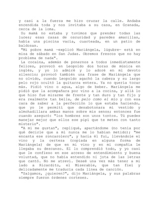 y casi a la fuerza me hizo cruzar la calle. Andaba
encendida toda y nos invitaba a su casa, en Granada,
cerca de la loma.
Su mamá no estaba y tuvimos que prender todas las
luces; esas casas de oscuridad y paredes amarillas,
había una piscina vacía, cuarteada, en un patio de
baldosas.
"Mi pobre mamá —explicó Mariángela, lúgubre— está en
misa de sábado en San Judas. Obremos frescos que no hay
problema de nada".
La cocaína, además de ponernos a todos inmediatamente
felices, provocó en Leopoldo dos horas de música en
inglés, y yo lo admiré y lo adoré en mi devoto
silencio; provocó también una frase de Mariángela que
no olvido, cuando Leopoldo agachó la cabeza y su largo
pelo rojo ocultó la guitarra entera. Ya no quería tocar
más. Pidió vino o agua, algo de beber. Mariángela me
pidió que la acompañara por vino a la cocina, y allá lo
que hizo fue mirarme de frente y tan duro y tan fijo y
era realmente tan bella, de pelo como el mío y con esa
cara de saber a la perfección lo que estaba haciendo,
que yo le permití que desabotonara mi vestido y
almohadillara ambas manos sobre mis senos; entonces fue
cuando aseguró: "los hombres son unos tontos. Tú puedes
manejar mejor que ellos ese pipí que te meten con tanto
misterio".
"A mí me gustan", repliqué, apartándome (no tenía por
qué decirle que a mí nunca me lo habían metido); "me
encanta ese roncarolero", y hacia él fui, llevándole el
vino y la certeza (copiada en alguna forma de
Mariángela) de que en mi vino y en mi compañía le
llegaba su descanso. El lo comprendió todo, y yo casi
que le confieso en ese acceso de entendimiento y buena
voluntad, que no había entendido ni jota de las letras
que cantó. No me atreví. Deseé una vez más tener a mi
lado a Ricardito, el Miserable, que tan fiel y
delicadamente me traducía cada línea de canción.
"Salgamos, ¿quieren?", dijo Mariángela, y sus palabras
siempre fueron órdenes corteses.
 