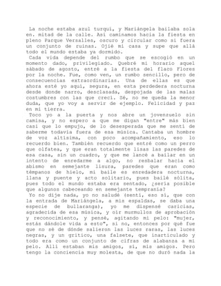 La noche estaba azul turquí, y Mariángela bailaba sola
en. mitad de la calle. Así caminamos hacia la fiesta en
pleno Parque Versalles, oscuro y circular como si fuera
un conjunto de ruinas. Ojié mi casa y supe que allá
todo el mundo estaba ya dormido.
Cada vida depende del rumbo que se escogió en un
momento dado, privilegiado. Quebré mi horario aquel
sábado de agosto, entré a la fiesta del flaco Flores
por la noche. Fue, como ven, un rumbo sencillo, pero de
consecuencias extraordinarias. Una de ellas es que
ahora esté yo aquí, segura, en esta perdedera nocturna
desde donde narro, desclasada, despojada de las malas
costumbres con las que crecí. Sé, no me queda la menor
duda, que yo voy a servir de ejemplo. Felicidad y paz
en mi tierra.
Toco yo a la puerta y nos abre un jovenzuelo sin
camisa, y no espero a que me digan "entre" más bien
casi que lo empujo, de lo desesperada que me sentí de
saberme todavía fuera de esa música. Cantaba un hombre
de voz altísima, con poco acompañamiento, eso lo
recuerdo bien. También recuerdo que entré como un perro
que olfatea, y que eran totalmente lisas las paredes de
esa casa, sin un cuadro, y que me lancé a bailar en un
intento de enredarme a algo, no resbalar hacia el
abismo en semejante lisura, paredes que eran como
témpanos de hielo, mi baile es enredadera nocturna,
llana y puente y acto solitario, pues bailé sólita,
pues todo el mundo estaba era sentado, ¿sería posible
que algunos cabeceando en semejante tempranía?
Yo no dije nada, yo no saludé (sentí, eso sí, que con
la entrada de Mariángela, a mis espaldas, se daba una
especie de bullaranga), yo me dispensé caricias,
agradecida de esa música, y oír murmullos de aprobación
y reconocimiento, y pensé, agitando mi pelo: "mujer,
estás dándole vida a esto", si no, entonces por qué fue
que no sé de dónde salieron las luces raras, las luces
negras, y un gritico, una falsete, que inarticulado y
todo era como un conjunto de cifras de alabanza a mi
pelo. Allí estaban mis amigos, sí, mis amigos. Pero
tengo la conciencia muy molesta, de que no duró nada la
 