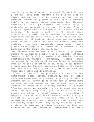 canción, y yo frené en seco, trastabillé, abrí la boca
y enfoqué, sólo para saberme a un tris de caer en
cuatro delante de todo el mundo, de los que me
adoraban. Pensé: "si pierdes el equilibrio lo perdiste
todo", y me quedé tiesa, apretando los dientes,
añorando el ritmo que alguien, una sombra larga y
diligente se apresuró a renovar. Yo pensé: "voy a
preguntar quién cantaba esa maravilla", cuando sonó el
aplauso, y la gente se paró y me vi rodeada toda,
Silvio, Tico y Bull, Carlos Phileas, ni siquiera las
mujeres me miraban con envidia, y yo fui toda sonrisas,
miraditas por el hombro. (Nadie supo que un segundo
antes estuve a punto de caer de bruces, como una
bestia), y con tanta aprobación, tanto gusto y tanta
gloria nunca pregunté el nombre de la canción, ni el
intérprete. Una laguna más que tengo.
Me llevaron y me sentaron y me calmaron, y yo pensé,
cuando ya la música sonaba y yo la aprobaba íntegra:
"esto es vida" De allí en adelante mi vida ha sido una
aceptación-prolongación consciente, lúcida (para
apropiarme de la palabreja) de ese breve pensamiento.
Supe que no iba a encontrar nunca, nunca, tanta reunión
y tanta armonía. Sabiendo amigos en todas partes aún no
los reconocía a todos, y de cualquier manera supe que
nunca iba a estar así de protegida.
"¿Cómo te sentís?", me preguntó una cara, la del
envenenador Pedro Miguel Fernández, que se había
escurrido entre hombros y maraña de pelos y penumbra a
dejarme ver la luciérnaga de locura que ya revoloteaba
en medio de esa sombra que era la cara toda y esa
carroña incipiente de los dientes, enormes. Yo le dije:
"Pedrito, mejor que nunca", y a él le bastó eso para
cerrar los ojos, complacido, y volver a sus cosas, a su
rincón preferido. Me sentí cansada y conmovida. A
Leopoldo Brook ya le habían encontrado lugar, a él y a
su guitarra. A la que no veía era a Mariángela. Yo no
me moví hasta no sentirme físico centro de la casa, que
era grande, porque arriba, muy lejos, retumbaban pasos,
y cierre de puertas, y algún muchacho travieso que
saltaba en una cama resortada. Naturalmente no había
 