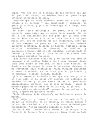 papas. Tal vez por la blancura de las paredes era que
del patio del fondo, con árboles frutales, parecía que
entraran borbotones de azul.
Comprobé que no había muebles, fuera del stereo, que
estaba a mi derecha y era complicado y poderoso. La
gente ya bailaba, y yo oía: "desde que ella llega, todo
cambia".
Me hizo falta Mariángela. Me paré, pero no para
buscarla: para saber que sí podía durar parada. Me les
uní a los bailadores con ese paso que yo hago como
marcha (una vez me echaron en cara que era un paso
masculino, que me debería de dar vergüenza), como que
si uno cargara un peso en las manos, una solemne
guitarra eléctrica, guitarra de hierro, guitarra líder,
principal movimiento de piernas, de rodillas, y
avanzando siempre, difícil de espaldas, conquistando de
frente, y lástima que mi boca no sea tan grande como
para hacer piquitos furiosos.
Unas manos subieron hacia mí y me ataron collares de
campanas a mi cuello. Todavía las llevo, campani-llando
toda como noche de Navidad, de esas bien tristes, en
donde a uno le da por la tontería de añorar niñeces, no
me convencen esas nostalgias reaccionarias: pretender
no seguir creciendo, eso es nostalgia. No, yo crecía, y
en compañía, alabada, mimada, imitada.
¿Era mi excesivo estímulo o era que oía una guitarra
en vivo allí en la sala? ¿Un rasgueo con esfuerzo de
verdad? Voltié y voltié hasta hallar al pelirrojo:
sincronizado, perfecto, con la boca apretada, jugaba al
modesto papel de un canal de salida más, el quinto.
"¿Con quién se sincroniza?", pregunté, con prisa, a la
loca, a quien me quisiera calmar.
"Eric Clapton, Eric Clapton", me informaron entre la
maraña.
"Oh", dije yo, y luego: "¿es uno de los mejores?", y
ubiqué al muchacho: no lo conocía, de camisa blanca y
balaca, de boca bella. Hizo cara de mucha seriedad para
responderme: "en mi modesta opinión el mejor".
No bailé más. Caminé hasta donde el pelirrojo. Hice
Posición de Karma o Kata o como se llame, hindú en todo
 