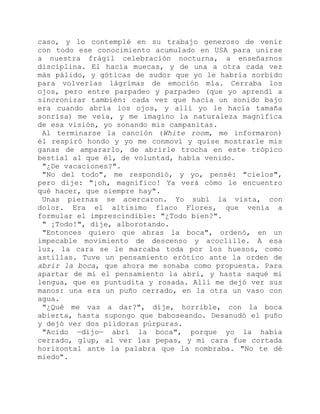 caso, y lo contemplé en su trabajo generoso de venir
con todo ese conocimiento acumulado en USA para unirse
a nuestra frágil celebración nocturna, a enseñarnos
disciplina. El hacía muecas, y de una a otra cada vez
más pálido, y góticas de sudor que yo le habría sorbido
para volverlas lágrimas de emoción mía. Cerraba los
ojos, pero entre parpadeo y parpadeo (que yo aprendí a
sincronizar también: cada vez que hacía un sonido bajo
era cuando abría los ojos, y allí yo le hacía tamaña
sonrisa) me veía, y me imagino la naturaleza magnífica
de esa visión, yo sonando mis campanitas.
Al terminarse la canción (White room, me informaron)
él respiró hondo y yo me conmoví y quise mostrarle mis
ganas de ampararlo, de abrirle trocha en este trópico
bestial al que él, de voluntad, había venido.
"¿De vacaciones?".
"No del todo", me respondió, y yo, pensé: "cielos",
pero dije: "¡oh, magnífico! Ya verá cómo le encuentro
qué hacer, que siempre hay".
Unas piernas se acercaron. Yo subí la vista, con
dolor. Era el altísimo flaco Flores, que venía a
formular el imprescindible: "¿Todo bien?".
" ¡Todo!", dije, alborotando.
"Entonces quiero que abras la boca", ordenó, en un
impecable movimiento de descenso y acoclille. A esa
luz, la cara se le marcaba toda por los huesos, como
astillas. Tuve un pensamiento erótico ante la orden de
abrir la boca, que ahora me sonaba como propuesta. Para
apartar de mí el pensamiento la abrí, y hasta saqué mi
lengua, que es puntudita y rosada. Allí me dejó ver sus
manos: una era un puño cerrado, en la otra un vaso con
agua.
"¿Qué me vas a dar?", dije, horrible, con la boca
abierta, hasta supongo que baboseando. Desanudó el puño
y dejó ver dos pildoras púrpuras.
"Acido —dijo— abrí la boca", porque yo la había
cerrado, glup, al ver las pepas, y mi cara fue cortada
horizontal ante la palabra que la nombraba. "No te dé
miedo".
 
