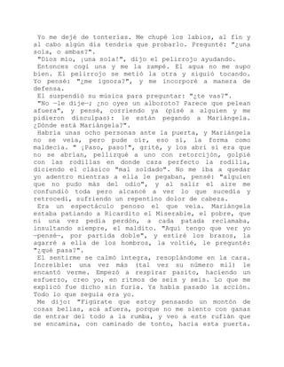 Yo me dejé de tonterías. Me chupé los labios, al fin y
al cabo algún día tendría que probarlo. Pregunté: "¿una
sola, o ambas?".
"Dios mío, ¡una sola!", dijo el pelirrojo ayudando.
Entonces cogí una y me la zampé. El agua no me supo
bien. El pelirrojo se metió la otra y siguió tocando.
Yo pensé: "¿me ignora?", y me incorporé a manera de
defensa.
El suspendió su música para preguntar: "¿te vas?".
"No —le dije—; ¿no oyes un alboroto? Parece que pelean
afuera", y pensé, corriendo ya (pisé a alguien y me
pidieron disculpas): le están pegando a Mariángela.
¿Dónde está Mariángela?".
Habría unas ocho personas ante la puerta, y Mariángela
no se veía, pero pude oír, eso sí, la forma como
maldecía. " ¡Paso, paso!", grité, y los abrí si era que
no se abrían, pellizqué a uno con retorcijón, golpié
con las rodillas en donde caza perfecto la rodilla,
diciendo el clásico "mal soldado". No me iba a quedar
yo adentro mientras a ella le pegaban, pensé: "alguien
que no pudo más del odio", y al salir el aire me
confundió toda pero alcancé a ver lo que sucedía y
retrocedí, sufriendo un repentino dolor de cabeza.
Era un espectáculo penoso el que veía. Mariángela
estaba patiando a Ricardito el Miserable, el pobre, que
ni una vez pedía perdón, a cada patada reclamaba,
insultando siempre, el maldito. "Aquí tengo que ver yo
—pensé—, por partida doble", y estiré los brazos, la
agarré a ella de los hombros, la voltié, le pregunté:
"¿qué pasa?".
El sentirme se calmó íntegra, resoplándome en la cara.
Increíble: una vez más (tal vez su número mil) le
encantó verme. Empezó a respirar pasito, haciendo un
esfuerzo, creo yo, en ritmos de seis y seis. Lo que me
explicó fue dicho sin furia. Ya había pasado la acción.
Todo lo que seguía era yo.
Me dijo: "Figúrate que estoy pensando un montón de
cosas bellas, acá afuera, porque no me siento con ganas
de entrar del todo a la rumba, y veo a este rufián que
se encamina, con caminado de tonto, hacia esta puerta.
 