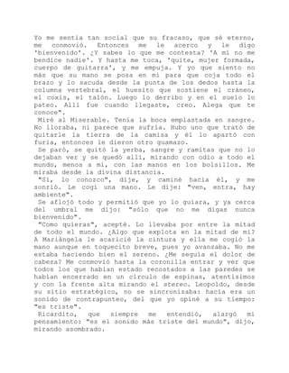 Yo me sentía tan social que su fracaso, que sé eterno,
me conmovió. Entonces me le acerco y le digo
'bienvenido'. ¿Y sabes lo que me contesta? 'A mí no me
bendice nadie'. Y hasta me toca, 'quite, mujer formada,
cuerpo de guitarra', y me empuja. Y yo que siento no
más que su mano se posa en mí para que coja todo el
brazo y lo sacuda desde la punta de los dedos hasta la
columna vertebral, el huesito que sostiene el cráneo,
el coxis, el talón. Luego lo derribo y en el suelo lo
pateo. Allí fue cuando llegaste, creo. Alega que te
conoce".
Miré al Miserable. Tenía la boca emplastada en sangre.
No lloraba, ni parece que sufría. Hubo uno que trató de
quitarle la tierra de la camisa y él lo apartó con
furia, entonces le dieron otro guamazo.
Se paró, se quitó la yerba, sangre y ramitas que no lo
dejaban ver y se quedó allí, mirando con odio a todo el
mundo, menos a mí, con las manos en los bolsillos. Me
miraba desde la divina distancia.
"Sí, lo conozco", dije, y caminé hacia él, y me
sonrió. Le cogí una mano. Le dije: "ven, entra, hay
ambiente".
Se aflojó todo y permitió que yo lo guiara, y ya cerca
del umbral me dijo: "sólo que no me digas nunca
bienvenido".
"Como quieras", acepté. Lo llevaba por entre la mitad
de todo el mundo. ¿Algo que explota en la mitad de mí?
A Mariángela le acaricié la cintura y ella me cogió la
mano aunque en toquecito breve, pues yo avanzaba. No me
estaba haciendo bien el sereno. ¿Me seguía el dolor de
cabeza? Me conmovió hasta la coronilla entrar y ver que
todos los que habían estado recostados a las paredes se
habían encerrado en un círculo de espinas, atentísimos
y con la frente alta mirando el stereo. Leopoldo, desde
su sitio estratégico, no se sincronizaba: hacía era un
sonido de contrapunteo, del que yo opiné a su tiempo:
"es triste".
Ricardito, que siempre me entendió, alargó mi
pensamiento: "es el sonido más triste del mundo", dijo,
mirando asombrado.
 