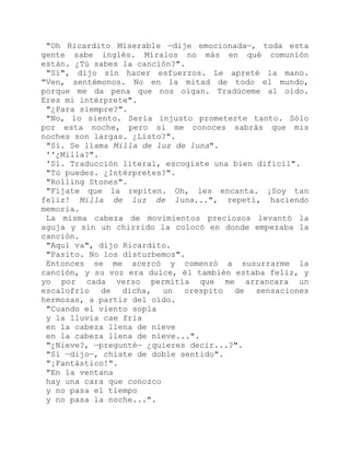 "Oh Ricardito Miserable —dije emocionada—, toda esta
gente sabe inglés. Míralos no más en qué comunión
están. ¿Tú sabes la canción?".
"Sí", dijo sin hacer esfuerzos. Le apreté la mano.
"Ven, sentémonos. No en la mitad de todo el mundo,
porque me da pena que nos oigan. Tradúceme al oído.
Eres mi intérprete".
"¿Para siempre?".
"No, lo siento. Sería injusto prometerte tanto. Sólo
por esta noche, pero si me conoces sabrás que mis
noches son largas. ¿Listo?".
"Sí. Se llama Milla de luz de luna".
''¿Milla?".
'Sí. Traducción literal, escogiste una bien difícil".
"Tú puedes. ¿Intérpretes?".
"Rolling Stones".
"Fíjate que la repiten. Oh, les encanta. ¡Soy tan
feliz! Milla de luz de luna...", repetí, haciendo
memoria.
La misma cabeza de movimientos preciosos levantó la
aguja y sin un chirrido la colocó en donde empezaba la
canción.
"Aquí va", dijo Ricardito.
"Pasito. No los disturbemos".
Entonces se me acercó y comenzó a susurrarme la
canción, y su voz era dulce, él también estaba feliz, y
yo por cada verso permitía que me arrancara un
escalofrío de dicha, un crespito de sensaciones
hermosas, a partir del oído.
"Cuando el viento sopla
y la lluvia cae fría
en la cabeza llena de nieve
en la cabeza llena de nieve...".
"¿Nieve?, —pregunté— ¿quieres decir...?".
"Sí —dijo—, chiste de doble sentido".
"¡Fantástico!".
"En la ventana
hay una cara que conozco
y no pasa el tiempo
y no pasa la noche...".
 
