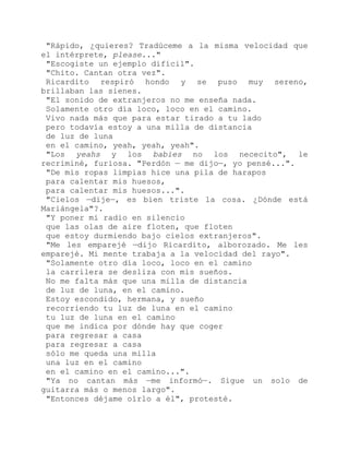 "Rápido, ¿quieres? Tradúceme a la misma velocidad que
el intérprete, please..."
"Escogiste un ejemplo difícil".
"Chito. Cantan otra vez".
Ricardito respiró hondo y se puso muy sereno,
brillaban las sienes.
"El sonido de extranjeros no me enseña nada.
Solamente otro día loco, loco en el camino.
Vivo nada más que para estar tirado a tu lado
pero todavía estoy a una milla de distancia
de luz de luna
en el camino, yeah, yeah, yeah".
"Los yeahs y los babies no los nececito", le
recriminé, furiosa. "Perdón — me dijo—, yo pensé...".
"De mis ropas limpias hice una pila de harapos
para calentar mis huesos,
para calentar mis huesos...".
"Cielos —dije—, es bien triste la cosa. ¿Dónde está
Mariángela"?.
"Y poner mi radio en silencio
que las olas de aire floten, que floten
que estoy durmiendo bajo cielos extranjeros".
"Me les emparejé —dijo Ricardito, alborozado. Me les
emparejé. Mi mente trabaja a la velocidad del rayo".
"Solamente otro día loco, loco en el camino
la carrilera se desliza con mis sueños.
No me falta más que una milla de distancia
de luz de luna, en el camino.
Estoy escondido, hermana, y sueño
recorriendo tu luz de luna en el camino
tu luz de luna en el camino
que me indica por dónde hay que coger
para regresar a casa
para regresar a casa
sólo me queda una milla
una luz en el camino
en el camino en el camino...".
"Ya no cantan más —me informó—. Sigue un solo de
guitarra más o menos largo".
"Entonces déjame oírlo a él", protesté.
 