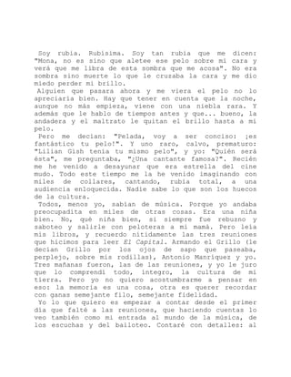 Soy rubia. Rubísima. Soy tan rubia que me dicen:
"Mona, no es sino que aletee ese pelo sobre mi cara y
verá que me libra de esta sombra que me acosa". No era
sombra sino muerte lo que le cruzaba la cara y me dio
miedo perder mi brillo.
Alguien que pasara ahora y me viera el pelo no lo
apreciaría bien. Hay que tener en cuenta que la noche,
aunque no más empieza, viene con una niebla rara. Y
además que le hablo de tiempos antes y que... bueno, la
andadera y el maltrato le quitan el brillo hasta a mi
pelo.
Pero me decían: "Pelada, voy a ser conciso: ¡es
fantástico tu pelo!". Y uno raro, calvo, prematuro:
"Lilian Gish tenía tu mismo pelo", y yo: "Quién será
ésta", me preguntaba, "¿Una cantante famosa?". Recién
me he venido a desayunar que era estrella del cine
mudo. Todo este tiempo me la he venido imaginando con
miles de collares, cantando, rubia total, a una
audiencia enloquecida. Nadie sabe lo que son los huecos
de la cultura.
Todos, menos yo, sabían de música. Porque yo andaba
preocupadita en miles de otras cosas. Era una niña
bien. No, qué niña bien, si siempre fue rebuzno y
saboteo y salirle con peloteras a mi mamá. Pero leía
mis libros, y recuerdo nítidamente las tres reuniones
que hicimos para leer El Capital. Armando el Grillo (le
decían Grillo por los ojos de sapo que paseaba,
perplejo, sobre mis rodillas), Antonio Manríquez y yo.
Tres mañanas fueron, las de las reuniones, y yo le juro
que lo comprendí todo, íntegro, la cultura de mi
tierra. Pero yo no quiero acostumbrarme a pensar en
eso: la memoria es una cosa, otra es querer recordar
con ganas semejante filo, semejante fidelidad.
Yo lo que quiero es empezar a contar desde el primer
día que falté a las reuniones, que haciendo cuentas lo
veo también como mi entrada al mundo de la música, de
los escuchas y del bailoteo. Contaré con detalles: al
 