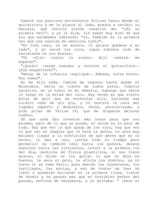 Caminé con precisos movimientos felices hasta donde el
guitarrista y me le planté al lado, presta a recibir su
mensaje, que resultó siendo cuestión de: "¿Es su
primera vez?", y yo le dije, sin saber muy bien de qué
era que estábamos hablando: "sí. También es la primera
vez que una canción me emociona tanto".
"En todo caso, no se asuste. Si quiere quédese a mi
lado", y yo cerré los ojos, capaz hubiera sido de
recostarme en sus brazos.
"Oh —dije— cuánto lo siento. Allí —señalé— me
esperan".
"¿Quién? —rasgó cuerdas y vocales el guitarrista—.
¿Ese mequetrefe?".
"Amigo de la infancia —expliqué—. Además, sufre mucho.
Nos vemos".
No me dijo nada. Caminé de regreso hasta donde el
Miserable. Sería un trecho de nueve pasos. Cuántos
necesité, es un hueco en mi memoria. Supongo que ahora
lo tengo en la mitad del coco. Hay veces en que siento
bolas de golf que se enchoclan allí, haciendo ese
ruidito como de glu glu, y no resisto la cara del
jugador experto y despierto, Jesús, aterrorizada, y
pido pilas de Valium 10, que me dispense mejores
sueños.
Sé que cada día inventan más cosas para que uno
pruebe, pero de lo que yo probé, el ácido es lo peor de
todo. Hay que ver lo que queda de los ojos, hay que ver
lo que uno se imagina que le hace la gente, no será muy
malsano llegar a la convicción de que gente que es un
hecho, lo ama a uno, ¿actúa todo el tiempo para
perderlo? Da también odio hacia los padres, deseos
asesinos hacia las sirvientas, terror a la primera luz
del día, sentirse de física plastilina, si uno tiene
granos, el ácido se los quita: lo que le deja es
huecos, le seca el pelo, le afloja los dientes, ya no
corre ni se come fácil, pues duelen las coyunturas, los
cartílagos, las encías, y eso de tratar de leer un
libro y quedarse bailando en la primera línea, tratar
de dormir y no pensar más que en horribles hechos del
pasado, motivos de vergüenza, y yo gritaba: " ¡Pero si
 