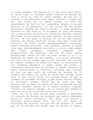 no tengo pasado! ¡Mi pasado es lo que haré este día!",
no hacía nada, si lograba juntar fuerzas me paraba del
sofá y salía y, como no tenía pasado, me dio por no
conocer a las personas, por negar saludos, y había que
ver las caras de la gente cuando la niña más
prometedora de Cali no les respondía, hundía la mirada
furiosa en el pavimento, en las raíces de las palmas
africanas, dudando de todo el mundo, ¿y cómo encuentra
consuelo el que duda si no es capaz de leer, de seguir
una conversación sencilla sin encontrar maldad, miseria
destinada a envilecerla aún más? Amigos, mi pelo perdió
brillo. De oro pasó a ceniza, No es el que alguien
pudiera ver ahora, mientras narro, este pelo tiene más
historia. Mi piel, antes permanentemente bronceada,
cobró términos azulosos, como escamas. Estuve al menos
tres días verdaderamente horrible, y corría como animal
que busca recuperar energías, aceptaba las
proposiciones más dispares, con tal de ojear alguna
posibilidad nueva; en una de esas accedí a ir a un
banquete de grado con mis padres, y el plato principal
era costilla de cerdo, que yo por cortesía (mi cultura
me negaba. Siempre me había intrigado la obsecación de
los hermanos Macabeos a comer carne de cerdo, la
terminante prohibición de Moisés, y desde chiquita me
había aterrorizado la historia, conocida pero callada
de una tía que murió de racimos de gusanos en el
cerebro por comer una carne de cerdo mal cocida; nunca
supe lo que sintió hacia los últimos días; sé que yo
siempre la saludaba de beso, y que hasta hoy me infecta
el recuerdo) acepté. Dulce que me supo esa dame
maldita. Me la pasé al menos un mes convencida de que
estaban cavando larvas en mi pobre cerebro. Supuse:
"tendré una muerte indigna. Es la suerte más simbólica
para una hija de la última mitad del siglo".
Pero, oh, no he sido dotada para alcanzar a describir
el conjunto de dichas, de hoyuelos que sentía caminando
hacia el pobre Ricardito, que abría los brazos y
musitaba misericordias para con él. Fui hasta él
escoltada de colores, los que más me gustan: el verde
que es la envidia del mundo ante mi dicha; el negro,
 