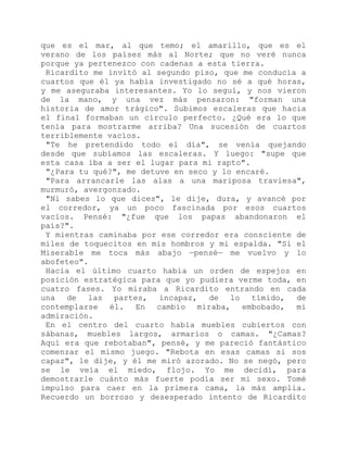que es el mar, al que temo; el amarillo, que es el
verano de los países más al Norte; que no veré nunca
porque ya pertenezco con cadenas a esta tierra.
Ricardito me invitó al segundo piso, que me conducía a
cuartos que él ya había investigado no sé a qué horas,
y me aseguraba interesantes. Yo lo seguí, y nos vieron
de la mano, y una vez más pensaron: "forman una
historia de amor trágico". Subimos escaleras que hacia
el final formaban un círculo perfecto. ¿Qué era lo que
tenía para mostrarme arriba? Una sucesión de cuartos
terriblemente vacíos.
"Te he pretendido todo el día", se venía quejando
desde que subíamos las escaleras. Y luego: "supe que
esta casa iba a ser el lugar para mi rapto".
"¿Para tu qué?", me detuve en seco y lo encaré.
"Para arrancarle las alas a una mariposa traviesa",
murmuró, avergonzado.
"Ni sabes lo que dices", le dije, dura, y avancé por
el corredor, ya un poco fascinada por esos cuartos
vacíos. Pensé: "¿fue que los papas abandonaron el
país?".
Y mientras caminaba por ese corredor era consciente de
miles de toquecitos en mis hombros y mi espalda. "Si el
Miserable me toca más abajo —pensé— me vuelvo y lo
abofeteo".
Hacia el último cuarto había un orden de espejos en
posición estratégica para que yo pudiera verme toda, en
cuatro fases. Yo miraba a Ricardito entrando en cada
una de las partes, incapaz, de lo tímido, de
contemplarse él. En cambio miraba, embobado, mi
admiración.
En el centro del cuarto había muebles cubiertos con
sábanas, muebles largos, armarios o camas. "¿Camas?
Aquí era que rebotaban", pensé, y me pareció fantástico
comenzar el mismo juego. "Rebota en esas camas si sos
capaz", le dije, y él me miró azorado. No se negó, pero
se le veía el miedo, flojo. Yo me decidí, para
demostrarle cuánto más fuerte podía ser mi sexo. Tomé
impulso para caer en la primera cama, la más amplia.
Recuerdo un borroso y desesperado intento de Ricardito
 