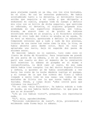 para atajarme cuando yo ya iba, con los ojos brotados,
en el aire. No caí en resortes poderosos. Me había
acostumbrado tanto a la devuelta, al movimiento hacia
arriba que seguiría a mi caída y que obligaría a
endurecer mi cuello, arquear todo mi cuerpo y definir
mis ojos con un brillo de dicha espacial, que sentirme
no rebotada, ni devuelta, ni siquiera golpeada sino
acomodada en una superficie dispareja, aún tibia,
blanda, me aterró como si de pronto me hubiese
encontrado metida en un acuario, y el Ricardito alelado
desde el otro lado del vidrio no acudía en mi ayuda. Yo
no moví un músculo, apresurada a definir la sensación.
Comprendí entonces que a lado y lado de mis piernas,
troncos de una carne tan carne como la mía, la viva, se
había abierto para darme sitio. Bajo mi nuca se
aplastaba una nariz, bajo mi espalda dos pares de
enormes senos.
Mi berrido (abajo no lo oyeron), tuvo como coro el
llanto de dicha de Ricardito. Para levantarme me prendí
de una punta de la sábana, y en un limpio movimiento
partí ese cuarto en dos: el momento de la revelación
duró mientras la sábana se plegaba en sí misma e
insignificante, la dejé caer al suelo. En esa cama
doble había tres cuerpos: los del doctor Augusto Flores
y señora, a quienes yo me había acostumbrado a ver
hacia las siete de la noche dándole vueltas al parque,
y el cuerpo de la que fue niñera del flaco y había
llegado a serlo todo en esa casa: una india de las
montañas de Silvia con la que nunca hablé, ni más
faltaba. Pensé, y luego dije: "¿Nos invitó para que
viéramos los muertos?".
"Yo no creo —dijo Ricardito—. Ya habría subido a todo
el mundo, ya nos habría hecho desfilar. Lo que pasa es
que no se acuerda".
"¿Tú ya los habías visto?", pregunté, sin reprocharle
nada.
"Sí", dijo, agradeciéndome.
"Entonces cubrámoslos de nuevo", dije, procediendo y
moldeando cada forma bajo la sábana.
 
