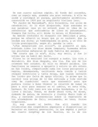 De ese cuarto salimos rápido. Al fondo del corredor,
como un espejo más, asomaba una gran ventana. A ella me
asomé y contemplé el parque, perfectamente asimétrico,
construido en 1920 por un arquitecto italiano loco.
"El Jardín de Mariembad", dijo Ricardito, con aires de
catedrático. Yo lo miré disgustada. Algo asechaba en
sus palabras (que yo no entendí pues ni idea de la
referencia) que contradecía de lleno mi pensamiento.
Siempre fue culto, allí donde lo veían, el Miserable.
Ha debido confundir mi disgusto con debilidad y pena,
porque me ofreció su brazo que yo no rechacé. Que la
verdad sea dicha: yo temblequeaba un poco, y un velo de
lívida preocupación, según él, ganaba la cara.
“¿Fue desgraciado con ellos?", le pregunté al que,
evantado todos los días desde temprano, husmeaba entre
las peloteras mañaneras de cada familia del parque.
"Me consta que lo era", dijo, muy serio, y fue lo
último que se habló del hecho.
Flores no le mencionó los cuerpos a nadie. Los vino a
descubrir, dos días después, una tía. Fue uno de los
crímenes más sonados. El hijo no desató palabra. Los
familiares se negaron a apoyarlo y estuvo un año entero
en San Isidro, compartiendo cama con locos peligrosos y
negros, desamparado, recibiendo mala comida y tantos
choques eléctricos y tanta droga, que cuando cerraron
San Isidro por falta de apoyo oficial, la prima que lo
recibió (una gringa de lo más estirada y toda vestida
como de cuadritos) tenía que sostenerlo para que
pudiera llevar a buen término la relación de sumar un
paso a otro para avanzar en el camino, en esta vida,
hermano. En todo caso era una prima bondadosa, y se lo
llevó a Dallas, Texas, en donde ahora vive, me dicen,
rodeado de gatos, de biscuits y Country Music todo el
día, y cantando incoherencias sobre la vegetación de
los alrededores de Cali, reclamando, en vano, frutas
tropicales.
Sí, muy sonado el hecho. Fue allí cuando los
columnistas más respetables empezaron a diagnosticar un
malestar en nuestra generación, la que empezó a partir
del cuarto LongPlay de los Beatles, no la de los
 