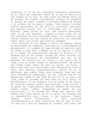 nadaístas ni la de los muchachos burgueses atrofiados
en el ripio del nadaísmo. Hablo de la que se definió en
las rumbas en el mar, en cada orgía de Semana Santa en
La Bocana. No fuimos innovadores: ninguno se acredita
la gracia de haber llevado la primera camisa de flores
o el primero de los pelos largos. Todo estaba innovado
cuando aparecimos. No fue difícil, entonces, averiguar
que muestra misión era no retroceder por el camino
hollado, jamás evitar un reto, que nuestra actividad,
como la de las hormigas, llegara a minar cada uno de
los cimientos de esta sociedad, hasta los cimientos que
recién excavan los que hablan de construir una sociedad
nueva sobre las ruinas que nosotros dejemos.
Pero nosotros no nos íbamos a morir tan rápido. Nadie
se preocupaba de comparar inteligencia o profundidad de
pensamiento. Yo siempre me supe dotada de espíritu para
la rumba y nada más, y además no me lo explico a quién
se lo saqué. Mi poderosísima energía no frustra a los
hombres que no me tienen, porque de tanto mirarme les
llega la conciencia dé exactamente por qué no me
merecen. Mi talento es una fuerza y una gracia de la
vida, y es al mismo tiempo el agradecimiento. Me enerva
que venga algún sabio de esos ya gordo, ya calvo, a
decir que toda esta actividad, este desgaste ha sido en
vano, que nuestra organizacioncita social no se ha
definido, que nombre toda esta tragedia nada más que
como "decadencia importada", oh, oh, alguien que me lea
pagará por verme un día cómo me les río en la cara y mi
risa, como el sacudón de esta mata de pelo rubio, es
petrificante. Si me comparan con un pulpo no me enojo.
He conocido muchos gordos que escriben cosas bellas y
la gente los llama poetas, pero al momento de tratarme,
cuánto miedo, cuánta vulgaridad en medio de sus
borracheras, y la mirada esa verde del pajizo, del
hombre que lleva dentro de sí la garra con escamas Que
lo imposibilita para tratar a las mujeres. Somos,
hombre, seres misteriosos. Y sólo encontré
correspondencia en esos jovencitos que ya casi no veo,
los que día a día se raspaban el cerebro. "No duele —me
 