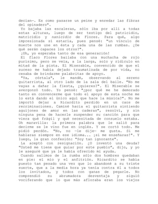 decían—. Es como pasarse un peine y enredar las fibras
del opinadero".
Yo bajaba las escaleras, sólo iba por allí a todas
estas alturas, luego de ser testigo del patricidio,
matricidio y nanicidio de Flores. Para qué, algo
impresionada sí estaría, pues pensé: "un vínculo de
muerte nos une en ésta y cada una de las rumbas. ¿De
qué serán capaces los otros?".
¡Oh, yo esperaba tanto de esa generación!
El flaco Flores bailaba con una muchacha de rojo
purísimo, pero se veía, a la larga, solo y ridículo en
mitad de la pista. El Miserable, convencido de que el
suceso me había dejado traumatizada de por vida, no
cesaba de brindarme palabritas de apoyo.
"Ya, córtala", le mandé, observando al sereno
guitarrista, al otro lado de la sala del baile. "No me
vayas a dañar la fiesta, ¿quieres?". El Miserable se
avergonzó todo. Yo pensé: "¿por qué me he demorado
tanto en convencerme que todo el apoyo de esta noche me
lo está dando el único aquí que hace la música?". No me
importó dejar a Ricardito perdido en un caos de
recriminaciones. Caminé hacia el guitarrista sintiendo
aguijones de amor en las caderas", resolví, y sin
ninguna pena de hacerle suspender su canción para que
viera qué frágil y qué necesitada de consuelo estaba.
Oh maravilla: la primera palabra que le salió para
decirme se le vino fue en inglés. Y se cortó todo. Me
pidió perdón. "No, no —le dije— me gusta. Si me
hablaras siempre en ese idioma... ¡si me enseñaras!". Y
luego, la gran confesión: "Soy tan ignorante".
La aceptó con resignación. ¿O inventó una deuda?
"Usted me tiene que guiar por este pueblo", dijo, y yo
le aseguré que ya le había ofrecido mi ayuda.
Cuando salimos de la rumba sólo dos hombres quedaban
en pie: el mío y el anfitrión. Ricardito se había
puesto tan pesado una vez que lo abandoné a su triste
suerte, que a la media hora ya tenía contra él a todos
los invitados, y todos con ganas de pegarle. No
comprendió su abrumadora desventaja y siguió
vociferando que lo que más afloraba eran los viejos
 