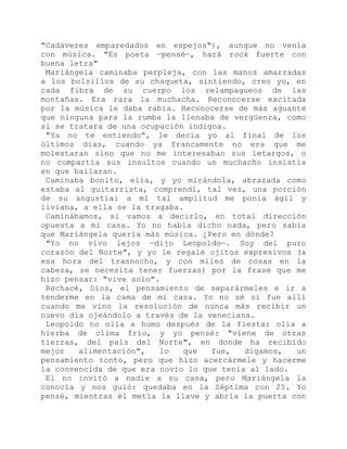 "Cadáveres emparedados en espejos"), aunque no venía
con música. "Es poeta —pensé—, hará rock fuerte con
buena letra"
Mariángela caminaba perpleja, con las manos amarradas
a los bolsillos de su chaqueta, sintiendo, creo yo, en
cada fibra de su cuerpo los relampagueos de las
montañas. Era rara la muchacha. Reconocerse excitada
por la música le daba rabia. Reconocerse de más aguante
que ninguna para la rumba la llenaba de vergüenza, como
si se tratara de una ocupación indigna.
"Ya no te entiendo", le decía yo al final de los
últimos días, cuando ya francamente no era que me
molestaran sino que no me interesaban sus letargos, o
no compartía sus insultos cuando un muchacho insistía
en que bailaran.
Caminaba bonito, ella, y yo mirándola, abrazada como
estaba al guitarrista, comprendí, tal vez, una porción
de su angustia: a mí tal amplitud me ponía ágil y
liviana, a ella se la tragaba.
Caminábamos, si vamos a decirlo, en total dirección
opuesta a mi casa. Yo no había dicho nada, pero sabía
que Mariángela quería más música. ¿Pero en dónde?
"Yo no vivo lejos —dijo Leopoldo—. Soy del puro
corazón del Norte", y yo le regalé ojitos expresivos (a
esa hora del trasnocho, y con miles de cosas en la
cabeza, se necesita tener fuerzas) por la frase que me
hizo pensar: "vive solo".
Rechacé, Dios, el pensamiento de separármeles e ir a
tenderme en la cama de mi casa. Yo no sé si fue allí
cuando me vino la resolución de nunca más recibir un
nuevo día ojeándolo a través de la veneciana.
Leopoldo no olía a humo después de la fiesta: olía a
hierba de clima frío, y yo pensé: "viene de otras
tierras, del país del Norte", en donde ha recibido
mejor alimentación", lo que fue, digamos, un
pensamiento tonto, pero que hizo acercármele y hacerme
la convencida de que era novio lo que tenía al lado.
El no invitó a nadie a su casa, pero Mariángela la
conocía y nos guió: quedaba en la Séptima con 25. Yo
pensé, mientras él metía la llave y abría la puerta con
 