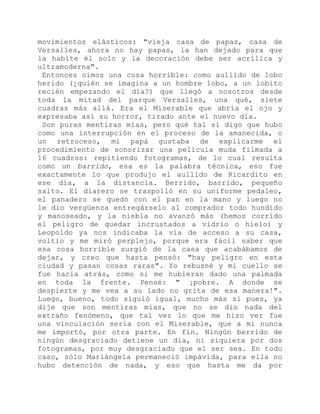 movimientos elásticos: "vieja casa de papas, casa de
Versalles, ahora no hay papas, la han dejado para que
la habite él solo y la decoración debe ser acrílica y
ultramoderna".
Entonces oímos una cosa horrible: como aullido de lobo
herido (¿quién se imagina a un hombre lobo, a un lobito
recién empezando el día?) que llegó a nosotros desde
toda la mitad del parque Versalles, una qué, siete
cuadras más allá. Era el Miserable que abría el ojo y
expresaba así su horror, tirado ante el nuevo día.
Son puras mentiras mías, pero qué tal si digo que hubo
como una interrupción en el proceso de la amanecida, o
un retroceso, mi papá gustaba de explicarme el
procedimiento de sonorizar una película muda filmada a
16 cuadros: repitiendo fotogramas, de lo cual resulta
como un barrido, esa es la palabra técnica, eso fue
exactamente lo que produjo el aullido de Ricardito en
ese día, a la distancia. Berrido, barrido, pequeño
salto. El diarero se traspolló en su uniforme pedaleo,
el panadero se quedó con el pan en la mano y luego no
le dio vergüenza entregárselo al comprador todo hundido
y manoseado, y la niebla no avanzó más (hemos corrido
el peligro de quedar incrustados a vidrio o hielo) y
Leopoldo ya nos indicaba la vía de acceso a su casa,
voltio y me miró perplejo, porque era fácil saber que
esa cosa horrible surgió de la casa que acabábamos de
dejar, y creo que hasta pensó: "hay peligro en esta
ciudad y pasan cosas raras". Yo rebuzné y mi cuello se
fue hacia atrás, como si me hubieran dado una palmada
en toda la frente. Pensé: " ¡pobre. A donde se
despierte y me vea a su lado no grita de esa manera!".
Luego, bueno, todo siguió igual, mucho más si pues, ya
dije que son mentiras mías, que no se dio nada del
extraño fenómeno, que tal vez lo que me hizo ver fue
una vinculación seria con el Miserable, que a mí nunca
me importó, por otra parte. En fin. Ningún berrido de
ningún desgraciado detiene un día, ni siquiera por dos
fotogramas, por muy desgraciado que el ser sea. En todo
caso, sólo Mariángela permaneció impávida, para ella no
hubo detención de nada, y eso que hasta me da por
 