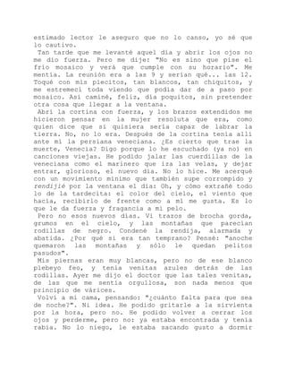 estimado lector le aseguro que no lo canso, yo sé que
lo cautivo.
Tan tarde que me levanté aquel día y abrir los ojos no
me dio fuerza. Pero me dije: "No es sino que pise el
frío mosaico y verá que cumple con su horario". Me
mentía. La reunión era a las 9 y serían qué... las 12.
Toqué con mis piecitos, tan blancos, tan chiquitos, y
me estremecí toda viendo que podía dar de a paso por
mosaico. Así caminé, feliz, día poquitos, sin pretender
otra cosa que llegar a la ventana.
Abrí la cortina con fuerza, y los brazos extendidos me
hicieron pensar en la mujer resoluta que era, como
quien dice que si quisiera sería capaz de labrar la
tierra. No, no lo era. Después de la cortina tenía allí
ante mí la persiana veneciana. ¿Es cierto que trae la
muerte, Venecia? Digo porque lo he escuchado (ya no) en
canciones viejas. He podido jalar las cuerdillas de la
veneciana como el marinero que iza las velas, y dejar
entrar, glorioso, el nuevo día. No lo hice. Me acerqué
con un movimiento mínimo que también supe corrompido y
rendijié por la ventana el día: Oh, y cómo extrañé todo
lo de la tardecita: el color del cielo, el viento que
hacía, recibirlo de frente como a mí me gusta. Es lo
que le da fuerza y fragancia a mi pelo.
Pero no esos nuevos días. Vi trazos de brocha gorda,
grumos en el cielo, y las montañas que parecían
rodillas de negro. Condené la rendija, alarmada y
abatida. ¿Por qué si era tan temprano? Pensé: "anoche
quemaron las montañas y sólo le quedan pelitos
pasudos".
Mis piernas eran muy blancas, pero no de ese blanco
plebeyo feo, y tenía venitas azules detrás de las
rodillas. Ayer me dijo el doctor que las tales venitas,
de las que me sentía orgullosa, son nada menos que
principio de várices.
Volví a mi cama, pensando: "¿cuánto falta para que sea
de noche?". Ni idea. He podido gritarle a la sirvienta
por la hora, pero no. He podido volver a cerrar los
ojos y perderme, pero no: ya estaba encontrada y tenía
rabia. No lo niego, le estaba sacando gusto a dormir
 