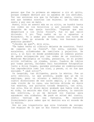 pensar que fue la primera en empezar a oír el grito,
porque siempre destacó por la agudeza de los sentidos.
Tal vez entonces era que le faltaba el sexto, cierto,
ese que tenemos nosotras las mujeres. Le faltaba el
sexto y por eso se mató.
Bueno, ella se asentó más en su sitio, se hundió hasta
los codos en los bolsillos y así escuchó toda la
duración de esa queja terrible. "Supongo que eso
despertará a los otros flojos", fue lo que salió
diciendo. Y yo: "hoy nadie se va a aguantar a
Ricardito. Va a andar por estas calles con trote de
muerto. Como se acuerda de todo, nos buscará para
pedirnos perdón".
"¿Perdón de qué?", dijo ella.
"De haber hecho el ridículo delante de nosotros. Trató
de cagarse en la fiesta". Con esto, subimos las
escaleras, alfombradas de ramillete y pajaritos. De
allí, a un hall en donde predominaba un inmenso poster
de gente enloquecida por las ondas de un concierto.
Mientras Mariángela se tiraba, pensativa, en el primer
sillón inflable, yo ojeaba, voraz. Cuadros de ídolos
por todas partes, Salvador Dalí haciéndose fotografiar
junto a Alice Cooper, paredes pintadas en combinaciones
tan impredecible como las olas, y pensé, si no fue que
exclamé: " ¡Qué sitio!".
Ya Leopoldo, tan diligente, ponía la música. Fue un
acto sencillo. Lo que produjo, puede que yo me lo
explique, pero no alcanzo a medirlo. Salía de las
cuatro direcciones de ese salón amplio, y lo supe, de
cada rincón de la casa, una belleza diluida en dosis
tan exactas, una guitarra tocada despacio, tan alta,
tan alta. Era el disco mejor grabado que había oído en
mi vida, la emisión más fiel y más potente, la canción
más eléctrica, y yo me declaré sin fuerzas para
agradecer esa alabanza. Me paré en mitad del cuarto,
inútil testigo de esa fantasía. No necesité
formulármelo para saber que mi destino era el enredo de
la música.
Uno es una trayectoria que erra tratando de recoger
las migajas de lo que un día fueron nuestras fuerzas,
 