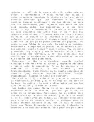 dejadas por allí de la manera más vil, quién sabe en
dónde, o recomendadas (y nunca volver por ellas) a
quien no merecía tenerlas. La música es la labor de un
espíritu generoso que (con esfuerzo o no) reúne
nuestras fuerzas primitivas y nos las ofrece, no para
que las recobremos: para dejarnos constancia de que
allí todavía andan, las pobrecitas, y yo les hago
falta. io soy la fragmentación. La música es cada uno
de esos pedacitos que antes tuve en mí y los fui
desprendiendo al azar. Yo estoy ante una cosa y pienso
en miles. La música es la solución a lo que yo no
enfrento, mientras pierdo el tiempo mirando la cosa: un
libro (en los que ya no puedo avanzar dos páginas), el
sesgo de una falda, de una reja. La música es también,
recobrado el tiempo que yo pierdo. Me lo señalan ellos,
los músicos: cuánto tiempo y cómo y dónde. Yo, inocente
y desnuda, soy simple y amable escucha. Ellos llevan
las riendas del universo. A mí, con gentileza! Una
canción que no envejece es la decisión universal de que
mis errores han sido perdonados.
Entonces, ¿no iba yo a agradecer aquella gracia?
Mariángela estiraba todo el cuerpo y respiraba profundo
y pasito ante la maravilla. Yo me le acerqué y le
acaricié su cabecita, y nos miramos y nos
transparentamos, fundiéndonos en la exacta expresión de
nuestros ojos, mientras Leopoldo anunciaba: "sonido
cuadrafónico, salidas en todos los cuartos".
Hacia él me dirigí, a darle las gracias en nombre áe
la tecnología. Lo besé y él no me dejo ir, me besó en
la boca. Yo voltié y la miré a ella: había cerrado los
ojos. Me voltié y lo besé en la boca.
Los labios son carne floja, yo lo sé, gusanos lisos
enredados entre los dientes, que son, yo lo sé, un
error de la naturaleza. Pero aquél fue el primer beso
que me gustó en la vida. Me abrazó, y mi pelo se anudó
al de él, color avellana madura. Al intentar separarnos
para mirarnos en nuestra pasión, no pudimos, pues se
habían anudado nuestros pelos, con lo cual no quiero
hacer una figura literaria sino describir fielmente la
abundancia de nuestras fuerzas. Este pelo que yo aleteo
 