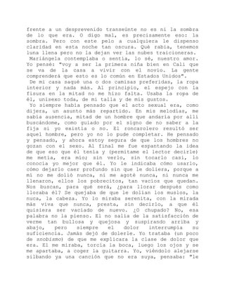 frente a un desprevenido transeúnte no es ni la sombra
de lo que era. O digo mal, es precisamente eso: la
sombra. Pero con este pelo a cualquiera le dispenso
claridad en esta noche tan oscura. Qué rabia, tenemos
luna llena pero no la dejan ver las nubes traicioneras.
Mariángela contemplaba o sentía, lo sé, nuestro amor.
Yo pensé: "voy a ser la primera niña bien en Cali que
se va de la casa a vivir con el novio. La gente
comprenderá que esto es lo común en Estados Unidos".
De mi casa saqué una o dos camisas preferidas, la ropa
interior y nada más. Al principio, el espejo con la
fisura en la mitad no me hizo falta. Usaba la ropa de
él, unisexo toda, de mi talla y de mis gustos.
Yo siempre había pensado que el acto sexual era, como
dijera, un asunto más repartido. En mis melodías, me
sabía ausencia, mitad de un hombre que andaría por allí
buscándome, como guiado por el signo de no saber a la
fija si yo existía o no. El roncarolero resultó ser
aquel hombre, pero yo no lo pude completar. He pensado
y pensado, y ahora estoy segura de que los hombres no
gozan con el sexo. Al final me fue espantando la idea
de que eso que él tenía y (permítame el lector decirle)
me metía, era mío; sin verlo, sin tocarlo casi, lo
conocía yo mejor que él. Yo le indicaba cómo usarlo,
cómo dejarlo caer profundo sin que le doliera, porque a
mí no me dolió nunca, ni me agoté nunca, ni nunca me
llenaron, ellos los pobrecitos, tan vacíos que quedan.
Nos buscan, para qué será, ¿para llorar después como
lloraba él? Se quejaba de que le dolían los muslos, la
nuca, la cabeza. Yo lo miraba serenita, con la mirada
más viva que nunca, presta, sin decirlo, a que él
quisiera ser vaciado de nuevo. ¿O chupado? No, esa
palabra no la pienso. El no salía de la satisfacción de
verme tan bullosa y quejosa y suspirando arriba y
abajo, pero siempre el dolor interrumpía su
suficiencia. Jamás dejó de dolerle. Yo trataba (un poco
de snobismo) de que me explicara la clase de dolor que
era. El me miraba, torcía la boca, luego los ojos y se
me apartaba, a coger la guitarra. Yo, viéndolo alejarse
silbando ya una canción que no era suya, pensaba: "le
 