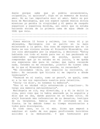 duele porque sabe que yo podría arrancárselo,
colgandijo, si quisiera". Digo en un momento de brutal
amor. No es tan importante eso: el amor. Hablo es por
boca de Mariángela, que nos esperó oyendo música divina
mientras yo perdía la virginidad y él gemía de rasguño
espantoso y espantosa mordida, así sentí que le estaba
haciendo encima de la primera cama de agua (Made in
USA) que veía.
.......................................................
.......................................................
..........
Oímos música 12 horas y salimos, los tres; él y yo
abrazados, Mariángela con un palito en la mano
molestando a la gente. Era cosa de esperarse que en la
Sexta se nos viniera encima el Ricardito Miserable, con
los ojos abotagados por la angustia, a decirnos: "Estoy
hablando con todo el mundo para ver si han perdonado mi
lamentable comportamiento de anoche, quiero que
comprendan que yo no estaba en mi juicio, o me queda
una esperanza más para mi calma: que nadie recuerde
nada. Ustedes no me recuerdan, ¿cierto? No tienen idea
de lo que el Miserable hizo anoche, no recuerdan".
"No recordamos —dije, por seguirle la corriente, al
bobo—. No recuerdo qué hiciste ni me importa a dónde
terminaste".
"Terminé en el suelo, como un perro", se quejó, como
si a la vez nos reprochara nuestra poca retentiva.
"Sorry —le dije—, no tenemos tu memoria".
"Eso sí es verdad —dijo enternecido y orgulloso—. Yo
tengo una memoria extraordinaria".
Mariángela se rió, muy divertida, y a él le dolió la
risa, pero creo que le había amainado ya la angustia y
dijo que se iba, dando pasitos en un mismo sitio. Se
alejó buscando más referencias de su desastre, testigos
de su vergüenza. Habría unos 30 invitados en esa
fiesta. Le ha debido tomar su tiempo encontrarlos a
todos para disculparse.
En todo caso, no lo vi más. Dicen que empezó a
sabotear el sueño de sus papas profiriendo horribles
aullidos a la medianoche. Y que terminaron por
 