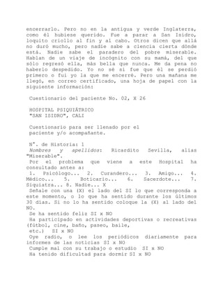 encerrarlo. Pero no en la antigua y verde Inglaterra,
como él hubiese querido. Fue a parar a San Isidro,
loquito criollo al fin y al cabo. Otros dicen que allá
no duró mucho, pero nadie sabe a ciencia cierta dónde
está. Nadie sabe el paradero del pobre miserable.
Hablan de un viaje de incógnito con su mamá, del que
sólo regresó ella, más bella que nunca. Me da pena no
haberlo despedido. Yo no sé si fue que él se perdió
primero o fui yo la que me encerré. Pero una mañana me
llegó, en correo certificado, una hoja de papel con la
siguiente información:
Cuestionario del paciente No. 02, X 26
HOSPITAL PSIQUIÁTRICO
"SAN ISIDRO", CALI
Cuestionario para ser llenado por el
paciente y/o acompañante.
N°. de Historia: 1
Nombres y apellidos: Ricardito Sevilla, alias
"Miserable".
Por el problema que viene a este Hospital ha
consultado antes a:
1. Psicólogo... 2. Curandero... 3. Amigo... 4.
Médico... 5. Boticario... 6. Sacerdote... 7.
Siquiatra... 8. Nadie... X
Señale con una (X) el lado del SI lo que corresponda a
este momento, o lo que ha sentido durante los últimos
30 días. Si no lo ha sentido coloque la (X) al lado del
NO.
Se ha sentido feliz SI x NO
Ha participado en actividades deportivas o recreativas
(fútbol, cine, baño, paseo, baile,
etc.) SI x NO
Oye radio, o lee los periódicos diariamente para
informes de las noticias SI x NO
Cumple mal con su trabajo o estudio SI x NO
Ha tenido dificultad para dormir SI x NO
 