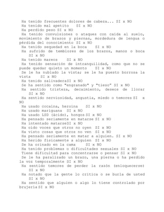 Ha tenido frecuentes dolores de cabeza... SI x NO
Ha tenido mal apetito SI x NO
Ha perdido peso SI x NO
Ha tenido convulsiones o ataques con caída al suelo,
movimiento de brazos y piernas, mordedura de lengua o
pérdida del conocimiento SI x NO
Ha tenido sequedad en la boca SI x NO
Ha sufrido de temblores de los brazos, manos o boca
SI x NO
Ha tenido mareos SI x NO
Ha tenido sensación de intranquilidad, como que no se
puede quedar quieto un momento SI x NO
Se le ha nublado la vista; se le ha puesto borrosa la
vista SI x NO
Ha tenido salivaderaSI x NO
Se ha sentido como "engranado" y "tieso” SI x NO
Ha sentido tristeza, decaimiento, deseos de llorar
SI x NO
Ha sentido nerviosidad, angustia, miedo o temores SI x
NO
Ha usado cocaína, heroína SI x NO
Ha usado mariguana SI x NO
Ha usado LSD (ácido), hongos SI x NO
Ha pensado seriamente en matarse SI x NO
Ha intentado matarseSI x NO
Ha oído voces que otros no oyen SI x NO
Ha visto cosas que otros no ven SI x NO
Ha pensado seriamente en matar a alguien. SI x NO
Ha herido físicamente a alguien SI x NO
Se ha orinado en la cama SI x NO
Ha tenido problemas o dificultades sexuales SI x NO
Tiene dificultad para concentrarse o pensar SI x NO
Se le ha paralizado un brazo, una pierna o ha perdido
la voz temporalmente SI x NO
Ha sentido temores de perder la razón (enloquecerse)
SI x NO
Ha notado que la gente lo critica o se burla de usted
SI x NO
Ha sentido que alguien o algo lo tiene controlado por
brujería SI x NO
 