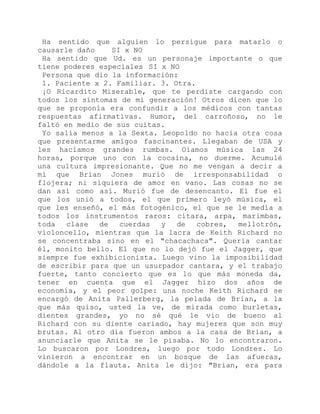 Ha sentido que alguien lo persigue para matarlo o
causarle daño SI x NO
Ha sentido que Ud. es un personaje importante o que
tiene poderes especiales SI x NO
Persona que dio la información:
1. Paciente x 2. Familiar. 3. Otra.
¡O Ricardito Miserable, que te perdiste cargando con
todos los síntomas de mi generación! Otros dicen que lo
que se proponía era confundir a los médicos con tantas
respuestas afirmativas. Humor, del carroñoso, no le
faltó en medio de sus cuitas.
Yo salía menos a la Sexta. Leopoldo no hacía otra cosa
que presentarme amigos fascinantes. Llegaban de USA y
les hacíamos grandes rumbas. Oíamos música las 24
horas, porque uno con la cocaína, no duerme. Acumulé
una cultura impresionante. Que no me vengan a decir a
mí que Brian Jones murió de irresponsabilidad o
flojera; ni siquiera de amor en vano. Las cosas no se
dan así como así. Murió fue de desencanto. El fue el
que los unió a todos, el que primero leyó música, el
que les enseñó, el más fotogénico, el que se le medía a
todos los instrumentos raros: cítara, arpa, marimbas,
toda clase de cuerdas y de cobres, mellotrón,
violoncello, mientras que la lacra de Keith Richard no
se concentraba sino en el "chacachaca". Quería cantar
él, monito bello. El que no lo dejó fue el Jagger, que
siempre fue exhibicionista. Luego vino la imposibilidad
de escribir para que un usurpador cantara, y el trabajo
fuerte, tanto concierto que es lo que más moneda da,
tener en cuenta que el Jagger hizo dos años de
economía, y el peor golpe: una noche Keith Richard se
encargó de Anita Pallerberg, la pelada de Brian, a la
que más quiso, usted la ve, de mirada como burletas,
dientes grandes, yo no sé qué le vio de bueno al
Richard con su diente cariado, hay mujeres que son muy
brutas. Al otro día fueron ambos a la casa de Brian, a
anunciarle que Anita se le pisaba. No lo encontraron.
Lo buscaron por Londres, luego por todo Londres. Lo
vinieron a encontrar en un bosque de las afueras,
dándole a la flauta. Anita le dijo: "Brian, era para
 