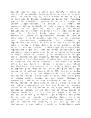 decirte que me paso a vivir con Keith", y Keith le
clavó a él la mirada. Brian se levantó, sonrió, no dijo
nada, los abrazó flojito, con ese modo de ser de él, y
no tocó más la flauta. Acababa de idear Ruby Tuesday,
que no le acreditaron porque él no quiso romper la
imagen Jagger-Richard. Se dedicó a la rumba con
tremendo éxito, teniendo al lado siempre alguien que
velara por él, pero me imagino que ya se estaba
debilitando por dentro de pensar en lo infortunado que
era. Keith Richard había sido su mejor amigo:
arrendaron juntos un apartamento, recién se reunían
para tocar y se la pasaban haciendo las mil cagadas:
casi electrocutan poniéndole dos enchufes de
amplificador en cada oído a un gordo medio cacorrón que
vino a buscar a Brian desde su mismo pueblo, porque
Brian no era de Londres, y dicen que lo acomplejaba,
supersensible que era, sentirse medio provinciano, qué
sentirían luego cuando eran la mejor banda de Londres,
la mejor banda del mundo, y él encargándose de que
nadie incumpliera los ensayos, dándole pinta al grupo,
vistiendo a la última moda, elegido dos veces seguidas
el "Artista Pop Mejor Vestido". Todo esto fue mucho
antes de que fuera el Jagger a decirle que habían
decidido hacer una nueva gira por USA, y dicen que él
se espantó y se negó de una. No estaba para esas, qué
creen, no le gustaba como a ellos USA, eso de no poder
ni oír la música por el alboroto de unas culicagadas
histéricas. Alegó lo más claro de todo, debilidad, pero
no estaba débil, tocaba más que nunca. Richard se
encontraba también en esa entrevista. No sé, a lo
mejor, seguro. En todo caso es falso lo que se dice de
que había grabaciones en las que Brian se quedaba
tirado en el suelo mientras él tenía que hacer las dos
guitarras. Hombre, es una cosa que se nota, cuando un
miembro dobla a otro, hay como un raspón y un vacío,
así es, un raspón y un vacío. Y yo siempre a ese grupo
lo he oído es tocando y seguido. Jagger le dijo:
"¿Entonces qué, podemos tenerlo como una propuesta de
que te retiras del grupo?", y él, que ya casi no
conversaba y que había llegado a intimidarse ante
 