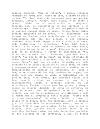 Jagger, contestó: "Sí, me retiro", y luego, irónico:
"busquen un reemplazo". Antes de irse, Richard se portó
cortés. "Te llamo dentro de una semana para ver qué has
decidido, ¿okey?". "Okey", dijo Brian, y se sentó a
pensar. Sabía que no encontrarían un reemplazo.
Esperaba que, de encontrarlo, no les sirviera y lo
tuvieran que llamar a él, y él así recuperaría algo de
su antiguo control sobre el grupo. Porque Jagger había
perdido confianza en su genio. Y él sabiéndolo, fue
incapaz de plantear otra relación que la súplica y la
humillación. Eso era que llegaba a los ensayos,
caminaba hasta donde Jagger y sin mirarlo a la cara,
todo tembloroso, le preguntaba: "¿Qué debo tocar,
Mick?". Y el otro: "Eres un miembro de esta banda,
Brian toca lo que te dé la gana". Entonces Brian tocaba
algo en su guitarra, y Jagger lo interrumpía: "no,
Brian, eso no está bien". "Entonces, ¿qué debo tocar,
Mick?". "Lo que te dé la gana". El Brian intentaba de
nuevo, pero volvían y lo paraban: "No, eso tampoco está
bueno, Brian". Así que el pobre terminaba era todo
borracho en un rincón golpeando el suelo fuera de ritmo
y ensangrentándose la lengua sobre una armónica, de la
imposibilidad de cambiar la situación. No llegó a
imaginarse ninguna de las maquinaciones de Jagger, que
desde hace una semana se venía en habladitas con el
sardino éste, Mick Taylor, que entonces tocaba para
John Mayall: citicas en centros no muy in y
conversaciones largas y escribir cositas en las
servilletas, flechas, signos para los golpes, y siempre
quedar de estarse llamando, de estar en contacto, me
cago en ellos. Cómo se quedaría Brian al leer la
noticia, él, que fue el primero en irle diciendo a todo
el mundo que el taylorcito tenía talento. "Hasta hace
tu misma chacachaca", le dijo a Keith, y luego lo
golpió en el brazo, duro. Así bromeaba. Leyó la noticia
y a los cinco días lo encontraron muerto, eso es lo
cierto. Allí sí vaya uno a saber. Yo he resuelto que lo
mataron, pero ¿quién? Habría tocado estar en el
mundillo. Que hubo rumba, que hubo despelote, que Brian
se fue alejando de los invitados, y allí lo tiene:
 