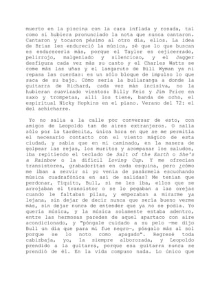 muerto en la piscina con la cara inflada y rosada, tal
como si hubiera pronunciado la nota que nunca cantaron.
Cantaron y tocaron pésimo al otro día, ellos. La idea
de Brian les endureció la música, sé que lo que buscan
es endurecerla más, porque el Taylor es cejicerrado,
pelirrojo, malgeniado y silencioso, y el Jagger
desfigura cada vez más su canto y el Charles Watts se
come más las uñas y el langaruto de Bill Wyman ya ni
repasa las cuerdas: es un sólo bloque de impulso lo que
saca de su bajo. Cómo sería la bullaranga a donde la
guitarra de Richard, cada vez más incisiva, no la
hubieran suavizado vientos: Billy Keis y Jim Price en
saxo y trompetas, allí los tiene, banda de ocho, el
espiritual Nicky Hopkins en el piano. Verano del 72: el
del achicharre.
Yo no salía a la calle por conversar de esto, con
amigos de Leopoldo tan de aires extranjeros. O salía
sólo por la tardecita, única hora en que se me permitía
el necesario contacto con el viento mágico de esta
ciudad, y sabía que en mi caminado, en la manera de
golpear las rejas, los muritos y acompasar los saludos,
iba repitiendo el teclado de Salt of the Earth o She's
a Rainbow o la difícil Loving Cup. Y me ofrecían
transistores, grabadoritas en cada esquina, pero ¿cómo
me iban a servir si yo venía de pasármela escuchando
música cuadrafónica en así de salidas? Me tenían que
perdonar, Tiquito, Bull, si me les iba, ellos que se
arrojaban el transistor o se lo pegaban a las orejas
cuando le faltaban pilas, y empezaban a mirarme ya
lejana, sin dejar de decir nunca que sería bueno verme
más, sin dejar nunca de entender que ya no se podía. Yo
quería música, y la música solamente estaba adentro,
entre las hermosas paredes de aquel apartaco con aire
acondicionado, y "póngale cuidado a su pelo —me dijo
Bull un día que para mí fue negro—, póngalo más al sol
porque se lo noto como apagado". Regresé toda
cabizbaja, yo, la siempre alborozada, y Leopoldo
prendido a la guitarra, porque esa guitarra nunca se
prendió de él. En la vida compuso nada. Lo único que
 