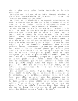 más y más, pero ¿cómo hacía teniendo un horario
estricto?
Entonces vociferé que si me había llamado alguien, y
claro que inmediatamente me dijeron: "sí, niña, los
jóvenes que estudian con usted".
Me hundí en la almohada y me empapé, consciente, en
aquella humedad que se daba entre las sábanas, no sé si
limpias, y mi cuerpo, suave y escurridizo como un
pescado sin escamas. Sentí vergüenza, arrepentida.
Primer día que falté a la lectura de El Capital , y no
volví. De allí en adelante me persigue esa vergüenza
mañanera que intenta que yo borre y niegue todo lo
genial que he pasado la noche entera, toda la nueva
gente... Bueno, eso era al principio, ya no se conoce
nueva gente, no crea, los mismos, las mismas caras, y
sólo dos me gustan: uno que es bailarín experto y lleva
bigote de macho mexicano y yo le digo: "te hace ver más
viejo", y él me contesta, mostrando esos dientes
grandes, bellos, sonriendo: "¿y para qué ser joven otra
vez? Como si no se hubiera pasado por hartas para
llegar a la edadcita esta. Cuando opino algo de esta
vida no me dejo llevar por el gusto. Hablo es según
conceptos, ¿ves? Ya mi pensamiento no cambia, pero se
entiende: en lo fundamental, porque en lo que es la sal
de la vida quién se va a poner a decir nada, entonces
cómo se explicaría que yo siga viniendo a verla cada
noche pelada": porque nunca han dejado de nombrarme
pelada. Del otro que me gusta mejor no hablo, es un
ratero, un langaruto de ésos que todavía usan
camisetica negra.
Que la vergüenza, decía. Y yo me digo y la peleo: "no
tiene razón de ser", no. si he gozado la noche, si la
he controlado y ya teniéndola rendida me la ha bebido
toda, pero alto: yo no soy como los hombres, que se
caen. A lo mucho terminaré toda desgreñada, lo que me
ha dado aires de andar sólita en el mundo, por estas
calles. Y antes de cerrar los ojos se lo juro que
pienso: "esto es vida". Y duermo bien. Pero viene el
día que me dice: (yo creo que es el sol anormal de
estos dos últimos meses): "cambia de vida".
 