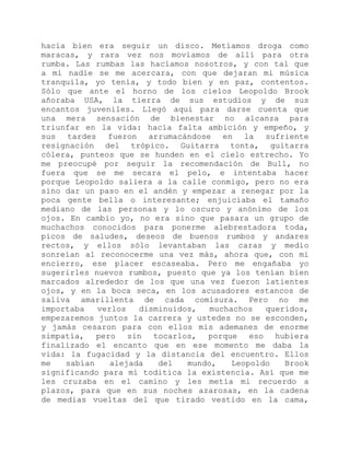 hacía bien era seguir un disco. Metíamos droga como
maracas, y rara vez nos movíamos de allí para otra
rumba. Las rumbas las hacíamos nosotros, y con tal que
a mí nadie se me acercara, con que dejaran mi música
tranquila, yo tenía, y todo bien y en paz, contentos.
Sólo que ante el horno de los cielos Leopoldo Brook
añoraba USA, la tierra de sus estudios y de sus
encantos juveniles. Llegó aquí para darse cuenta que
una mera sensación de bienestar no alcanza para
triunfar en la vida: hacía falta ambición y empeño, y
sus tardes fueron arrumacándose en la sufriente
resignación del trópico. Guitarra tonta, guitarra
cólera, punteos que se hunden en el cielo estrecho. Yo
me preocupé por seguir la recomendación de Bull, no
fuera que se me secara el pelo, e intentaba hacer
porque Leopoldo saliera a la calle conmigo, pero no era
sino dar un paso en el andén y empezar a renegar por la
poca gente bella o interesante; enjuiciaba el tamaño
mediano de las personas y lo oscuro y anónimo de los
ojos. En cambio yo, no era sino que pasara un grupo de
muchachos conocidos para ponerme alebrestadora toda,
picos de saludes, deseos de buenos rumbos y andares
rectos, y ellos sólo levantaban las caras y medio
sonreían al reconocerme una vez más, ahora que, con mi
encierro, ese placer escaseaba. Pero me engañaba yo
sugerirles nuevos rumbos, puesto que ya los tenían bien
marcados alrededor de los que una vez fueron latientes
ojos, y en la boca seca, en los acusadores estancos de
saliva amarillenta de cada comisura. Pero no me
importaba verlos disminuidos, muchachos queridos,
empezaremos juntos la carrera y ustedes no se esconden,
y jamás cesaron para con ellos mis ademanes de enorme
simpatía, pero sin tocarlos, porque eso hubiera
finalizado el encanto que en ese momento me daba la
vida: la fugacidad y la distancia del encuentro. Ellos
me sabían alejada del mundo, Leopoldo Brook
significando para mí toditica la existencia. Así que me
les cruzaba en el camino y les metía mi recuerdo a
plazos, para que en sus noches azarosas, en la cadena
de medias vueltas del que tirado vestido en la cama,
 