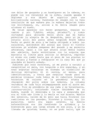 con dolor de garganta y un hormiguero en la cabeza, no
puede con los recuerdos de la niñez, cuando ganaba 6
diplomas y era objeto de augurios para una
brillantísima carrera, fundieran mi imagen con la vana
resolución de que mañana por la mañana dejarían todos
los mirriñaques, sí, asirse a mi bella imagen para
alcanzar el sueño.
Me veían aparecer sin hacer preguntas. Seguían su
camino y yo: "¡Adiós, adiós, pelados!", y todos
volteaban para ubicarme mejor ahora que me había
permitido la alegría de la despedida, pero yo ya no
estaría allí: dos pasos antes Leopoldo Brook había
hecho un gesto de asco y me había obligado a subir las
escaleras, quejándose del azúcar que trajo el viento;
entonces yo arañaba imágenes del pasado y me permitía
añoranzas, igual a los que afuera irían media cuadra
más adelante, hasta encontrarse con la esquina que
marcaría el límite para iniciar la devuelta, repintar
el mismo sin rumbo hasta que el peso de las piernas no
los dejara y fueran a refugiarse en la casa del que ya
guardaba el bareto armado.
Subiendo por esas escaleras, yo me ponía a sacudir y
zangolotiar el pelo, con Leopoldo a mis espaldas, y en
esas angostas escaleras se formaba un torbellino de
delicias múltiples: él sí servía, al menos, para
identificarlas, y tenía que respirar hondo para no
perderse ninguna: cada hebra de mi cabellera formando
encontrón de colores en la penumbra; afuera el
chasquido del polvo sobre los árboles, la columna
vertebral de cada hoja relampagueando ante el azote del
viento. Tico se prendería de una rama y se balancearía,
¡uuuuuuu-uuuja!, conjurando viejas vanidades de su
madre, cuando lo observaba a la cara y aseguraba que
era el niño más lindo y lo mecía en sus brazos. Música
del exterior, vaivén de mi pelo que hacía florecer los
ramilletes en las paredes. Picotean y trinan, ay, los
pajaritos. Lento era aquel ascenso. La música
estereofónica nos iba tendiendo la alfombra y la
bienvenida para una larga estada en ese piso, y yo me
llenaba de quietud, bueno, no se pudo salir, qué le
 