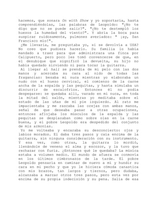hacemos, que sonara On with Show y yo soportaría, hasta
comprendiéndolas, las palabras de Leopoldo: "¿No te
digo que no se puede salir?". "¿No te destempló los
huesos la humedad del viento?". Y abría la boca para
suspirar ruidosamente, pulmones averiados: " ¡ay, San
Francisco mío!".
¿Me llevaría, me preguntaba yo, si se devolvía a USA?
No creo que pudiera hacerlo. Su familia lo había
mandado a traer para que administrara una finca por
Calipuerto, pero poco les tomó convencerse de que, en
el desubique que significó la devuelta, su hijo no
había quedado sirviendo ni para tocar la guitarra.
Al llegar al hall se prendía de mi pelo con las dos
manos y acercaba su cara al nido de todas las
fragancias: besaba mi nuca mientras yo elaboraba un
nudo con el hueso cervical, el comienzo de la carne
ancha de la espalda y las pequitas, y hasta simulaba un
discurrir de escalofríos. Entonces él no podía
despegarse: se quedaba allí, varado en mi nuca, en toda
la mitad del salón, mientras yo meditaba sobre el
estado de las uñas de mi pie izquierdo. Al rato me
impacientaba y me rascaba las orejas con ambas manos,
señal de que deseaba pasar a otras ocupaciones,
entonces aflojaba los músculos de la espalda y las
pequitas se desplazaban como sobre olas en la carne
buena, y el pobre Leopoldo era despedido del conjunto
de mis armonías.
Yo me volteaba y encaraba su desconcierto: ojos y
labios morados. El daba tres pasos y caía encima de la
guitarra, sin ninguna consideración con su instrumento.
Y esa vez, como otras, la guitarra lo mordió,
llenándole de veneno el alma y escozor, y la tuvo que
rechazar con furia. ¿Entonces qué le quedaba? La música
estaba a volumen medio. El mundo de afuera se conmovía
en los últimos cimbronazos de la tarde. El pobre
Leopoldo pensaría en caminar de nuevo a mí y hundir su
cara en mi pecho y que yo le hiciera cómoda canastica
con mis brazos, tan largos y tiernos, pero dudaba,
alcanzaba a marcar otros tres pasos, pero esta vez por
encima de su propia indecisión y su pena. Salía de esa
 