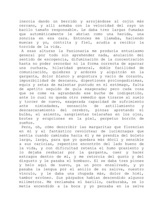 inercia dando un berrido y arrojándose al cojín más
cercano, y allí armaba con la velocidad del rayo un
bacilo tamaño responsable. Le daba tres largas fumadas
que automáticamente le abrían como una herida, una
sonrisa en esa cara. Entonces me llamaba, haciendo
muecas y yo, contrita y fiel, acudía a recibir la
torcida de la vida.
A esas alturas la Pasionaria me producía entusiasmo
general por todo sin aprehender nada, anulación del
sentido de escogencia, difuminación de la concentración
hasta no poder recordar ni la forma correcta de agarrar
una cuchara, hilaridad general, doble facilidad de
comunicación, quiebres y ardores y alquitrán en la
garganta, dolor blanco y angostura y vacío de corazón,
imposibilidad de descanso, digestiones prolongadísimas,
equis y zetas de malestar puntudo en el estómago, falta
de apetito seguido de gula exagerada; pero cada cosa
que se come va agrandando ese buche de indigestión,
ante lo cual no queda otro remedio que tirarse al suelo
y torcer de nuevo, exagerada capacidad de sufrimiento
ante nimiedades, sensación de astillamiento y
descascaramiento del cerebro, pinzas apretando el
bulbo, el asiento, sangrientas telarañas en los ojos,
brotes y erupciones en la piel, perpetuo borrón de
sueños.
Pero, oh, cómo describir las margaritas que florecían
en mí y el fantástico revolotear de luciérnagas que
sentía cuando caminaba hacia él y me prendía del boleto
largo, largo, para que yo quedara más dócil y sensible
a sus caricias, repentino encontrón del lado bueno de
la vida, y con dificultad retenía el humo grasiento y
lo dejaba resbalar por la garganta, caer y hacer
estragos dentro de mí, y me retorcía del gusto y del
disgusto y le pasaba el bombazo. El se daba tres piones
y helo aquí de nuevo, ya un poco ensalivado, y yo
pasaba la lengua por el anillo de su saliva, nuestro
vínculo, y le daba una chupada más, dolor de hiél,
tambor erróneo. Sus párpados habían descendido algunos
milímetros. Me reclamaba el barillo, carburaba, se lo
metía encendido a la boca y yo pensaba en la selva
 