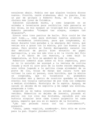 escaleras abajo. Podría ser que alguien trajera discos
nuevos. Pisotié, canté alabanzas, abrí la puerta. Eran
un par de gringos y Roberto Ross, de 13 años, el
chutero más joven de Colombia.
Subieron saludando mucho, y como Leopoldo no se
animaba a levantarse para recibirlos (aún pensaría en
mis velas, en mis zarpas) yo tripliqué mis alborotos, y
Roberto pensaba: "siempre tan alegre, siempre tan
dispuesta".
Dieron unos tres pasitos de baile. This could be the
last time..., como para distraer nuestra atención de
sus verdaderas intenciones, para que creyéramos, al
menos durante tres patadas a la amargura del verso, que
venían era a gozar con la música, por las buenas y las
sanas. Pero pronto se fueron destapando: sacaron los
dos métricos de perico bien envuelto en papel
mantequilla, y una vez más vino a mí la visión del Polo
Sur y el barco de los muertos, y como bajó la
temperatura, un frío se apoderó de toda la casa.
Robertico comentó algo sobre el frío repentino, pero
yo no lo escuché: me acerqué a la ventana de cortina
rosada y miré el aire gris de la noche recién empezada,
unos niños jugando a la gallina ciega alrededor de un
poste de luz, hojas de mango que caían; tuve que
voltear la cara al pensar, cosa horrible, que la música
se congelaba, que ni tocadiscos ni grabadora
funcionaban más y dentro de nosotros quedaba un mareo
eterno: nos tocaría canturrear de por vida los compaces
a medias olvidados. Nostalgia de la agonía. Ayayay, me
sacudí el abismo de mi espíritu y me zampé una sonrisa,
preparada a todo.
Leopoldo ya se había levantado, ya estaba de ánimos
venidos. Robertico no dejaba de sonreír, picando el
perico con los ojos muy brotados, sacudido por una
euforia singular ante cada tierno golpecito en cada
grano, experto que era en el manejo de la Gillette.
"¿No has peleado nunca con tal instrumento?",
pregunté.
"Jesús, jamás —explicó, asombrado—. Esto sólo me sirve
para la paz. Dígalo ¿brodercito?".
 