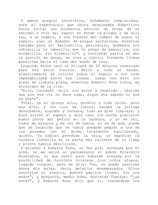 Y ambos gosgrin asintieron, fofamente complacidos,
ante el espectáculo que ahora desplegaba Robertico:
hacía saltar una minúscula porción de droga de un
extremo a otro del espejo en donde la picaba y de allí
tas, a un hombro, y con flexión del hombro de nuevo al
espejo, cual un domador de pulgas saltarinas, mientras
hablaba para sí: Pericacillo, pericacilo, quémanos con
noblecilla la cabecilla que te pongo de papayilla, sin
miedecillo, sin miedecillo", y sonriendo partía en dos
la porción de droga, en tres y cuatro, formando líneas
parejitas hacia el lado del dueño de casa.
Leopoldo Brook sacó el billete de 20 dólares reservado
para esa única función. Abrió a todo el mundo,
elásticamente se inclinó sobre el espejo y con toda
impecabilidad borró sus líneas. Luego nos miró con
aires de llenura plena, mientras Roberto Ross tosía, se
atrancaba de la risa.
"Rico, ¿verdad? —dijo, sin mirar a Leopoldo—. Lástima
que por esa vía no dure nada. Algún día sabrás lo que
es bueno".
Total, ya el gringo alto, gordito y todo culón, pero
muy alto, y con ojos de idiota, sacaba la jeringa
desechable, algodón y cuchara, todo en gran limpieza, y
Ross arrimó el espejo y dejó caer con mucha precisión
buena parte del perico en la cuchara, y yo me reí,
todos me miraron y me reí de nuevo, no sé de qué, puede
que de Leopoldo que se había quedado pegado a una de
las paredes con el ánimo totalmente equilibrado,
quieto. Ya habían prendido la vela, ya exponían la
cuchara llenecita en la parte más caliente de la llama
y pronto habría ebullición.
Y mirando a Roberto Ross, su fea piel coronada por el
acné, se me entró al pensamiento el pobre Ricardito
Miserable, lo que bastó para saberme acosada por la
posibilidad de horrible tristeza (los niños afuera,
jugando ciegos), pero me dije: "no, no puedo resolver
ahora mis males. Sería dejarlos desamparados. Ellos
necesitan mi alegría, pobres papitos lindos, sin una
madre", y pregunté, medio boba, haciendo fuerzas: "¿ya
está?", y Roberto Ross dijo que sí, rascándose los
 