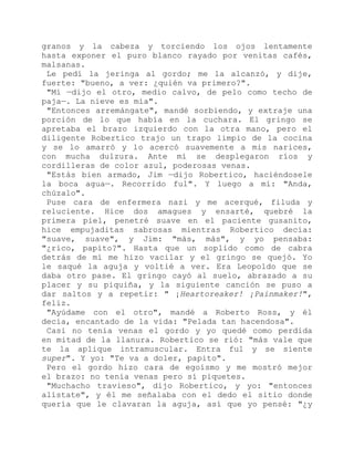 granos y la cabeza y torciendo los ojos lentamente
hasta exponer el puro blanco rayado por venitas cafés,
malsanas.
Le pedí la jeringa al gordo; me la alcanzó, y dije,
fuerte: "bueno, a ver: ¿quién va primero?".
"Mí —dijo el otro, medio calvo, de pelo como techo de
paja—. La nieve es mía".
"Entonces arremángate", mandé sorbiendo, y extraje una
porción de lo que había en la cuchara. El gringo se
apretaba el brazo izquierdo con la otra mano, pero el
diligente Robertico trajo un trapo limpio de la cocina
y se lo amarró y lo acercó suavemente a mis narices,
con mucha dulzura. Ante mí se desplegaron ríos y
cordilleras de color azul, poderosas venas.
"Estás bien armado, Jim —dijo Robertico, haciéndosele
la boca agua—. Recorrido ful". Y luego a mí: "Anda,
chúzalo".
Puse cara de enfermera nazi y me acerqué, filuda y
reluciente. Hice dos amagues y ensarté, quebré la
primera piel, penetré suave en el paciente gusanito,
hice empujaditas sabrosas mientras Robertico decía:
"suave, suave", y Jim: "más, más", y yo pensaba:
"¿rico, papito?". Hasta que un soplido como de cabra
detrás de mí me hizo vacilar y el gringo se quejó. Yo
le saqué la aguja y voltié a ver. Era Leopoldo que se
daba otro pase. El gringo cayó al suelo, abrazado a su
placer y su piquiña, y la siguiente canción se puso a
dar saltos y a repetir: " ¡Heartoreaker! ¡Painmaker!",
feliz.
"Ayúdame con el otro", mandé a Roberto Ross, y él
decía, encantado de la vida: "Pelada tan hacendosa".
Casi no tenía venas el gordo y yo quedé como perdida
en mitad de la llanura. Robertico se rió: "más vale que
te la aplique intramuscular. Entra ful y se siente
super". Y yo: "Te va a doler, papito".
Pero el gordo hizo cara de egoísmo y me mostró mejor
el brazo: no tenía venas pero sí piquetes.
"Muchacho travieso", dijo Robertico, y yo: "entonces
alístate", y él me señalaba con el dedo el sitio donde
quería que le clavaran la aguja, así que yo pensé: "¿y
 