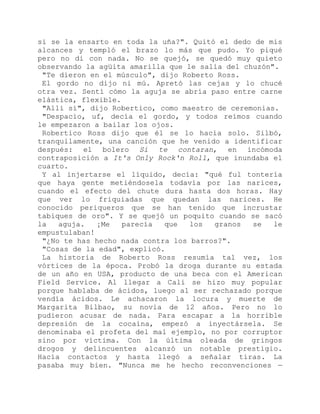 si se la ensarto en toda la uña?". Quitó el dedo de mis
alcances y templó el brazo lo más que pudo. Yo piqué
pero no di con nada. No se quejó, se quedó muy quieto
observando la agüita amarilla que le salía del chuzón".
"Te dieron en el músculo", dijo Roberto Ross.
El gordo no dijo ni mú. Apretó las cejas y lo chucé
otra vez. Sentí cómo la aguja se abría paso entre carne
elástica, flexible.
"Allí sí", dijo Robertico, como maestro de ceremonias.
"Despacio, uf, decía el gordo, y todos reímos cuando
le empezaron a bailar los ojos.
Robertico Ross dijo que él se lo hacía solo. Silbó,
tranquilamente, una canción que he venido a identificar
después: el bolero Si te contaran, en incómoda
contraposición a It's Only Rock'n Roll, que inundaba el
cuarto.
Y al injertarse el líquido, decía: "qué ful tontería
que haya gente metiéndosela todavía por las narices,
cuando el efecto del chute dura hasta dos horas. Hay
que ver lo friquiadas que quedan las narices. He
conocido periqueros que se han tenido que incrustar
tabiques de oro". Y se quejó un poquito cuando se sacó
la aguja. ¡Me parecía que los granos se le
empustulaban!
"¿No te has hecho nada contra los barros?".
"Cosas de la edad", explicó.
La historia de Roberto Ross resumía tal vez, los
vórtices de la época. Probó la droga durante su estada
de un año en USA, producto de una beca con el American
Field Service. Al llegar a Cali se hizo muy popular
porque hablaba de ácidos, luego al ser rechazado porque
vendía ácidos. Le achacaron la locura y muerte de
Margarita Bilbao, su novia de 12 años. Pero no lo
pudieron acusar de nada. Para escapar a la horrible
depresión de la cocaína, empezó a inyectársela. Se
denominaba el profeta del mal ejemplo, no por corruptor
sino por víctima. Con la última oleada de gringos
drogos y delincuentes alcanzó un notable prestigio.
Hacía contactos y hasta llegó a señalar tiras. La
pasaba muy bien. "Nunca me he hecho reconvenciones —
 