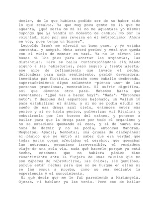 decía—, de lo que hubiera podido ser de no haber sido
lo que resulte. Ya que muy poca gente es la que me
aguanta, ¿qué sería de mí si no me aguantara yo mismo?
Supongo que ya vendrá un momento de cambio. No por la
voluntad, sino por una reversa en el metabolismo. Ahora
me voy, pues tengo un bisnes".
Leopoldo Brook me ofreció un buen pase, y yo estaba
contenta, y acepté. Meta usted perico y verá que queda
con el vicio de montar en taxi. Ya no le sirven los
buses ni los pies para acortar las urgencias, las
distancias. Pero se baila contorsionándose sin miedo
alguno a las habladurías, paso seguro y frente alerta,
ese aire de refinamiento que invade el pecho,
delicadeza para cada sentimiento, pasión devoradora,
inmediata paz ficticia, corazón como caballo desbocado,
supersufrimiento digno solamente —piensa uno— de las
personas grandiosas, memorables. El sufrir dignifica,
así que démonos otro pase. Metamos hasta que
reventemos. "¿Qué vas a hacer hoy?". "Nada". "Entonces
meto". Y después del espantoso bajonazo, un Valium 10
para estabilizar el ánimo, y si no se podía eludir el
sueño de esa droga azul cielo, entonces meter más
perico y si no había perico, pulverizar vil Ritalina y
embutírsela por los huecos del cráneo, y ponerse a
bailar para que la droga pase por todo el organismo y
no se estacione quemando el coco, y si de nuevo era
hora de dormir y no se podía, entonces Mandrax,
MequeIon, Apacil, Nembutal, una gruesa de diazepanes:
el pánico que me entró al saber que era verdad que
todas estas cosas afectaban el cerebro, que quemaban
las neuronas, mecanismo irreversible, el verdadero
viaje de una sola vía, nada qué hacerle porque ya está
hecho, entonces que no hubiera pánico sino
resentimiento ante la flojera de unas células que no
son capaces de reproducirse, las únicas, las genuinas,
porque están hechas para que no se hurgue en ellas ni
se las ponga a prueba, como no sea mediante la
experiencia y el conocimiento.
Ni qué decir que me le fui pareciendo a Mariángela.
Ojeras, ni hablar; ya las tenía. Pero eso de bailar
 