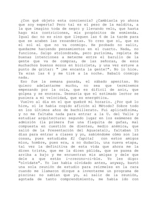 ¿Con qué objeto esta conciencia? ¿Cambiarla yo ahora
que soy experta? Pero tal es el peso de la maldita, a
la que imagino toda de negro y llevando velo, que hasta
hago mis contriciones, mis propósitos de enmienda.
Igual da: no es sino que lleguen las 6 de la tarde para
que se acaben las rezanderías. Yo creo que sí, que es
el sol el que no va conmigo. He probado no salir,
quedarme haciendo pensamientos en el cuarto. Nada, no
funciona. Salgo atolondrada, pero purísima, repleta de
buenas intenciones a meterme entre el barullo de la
gente que va de compras, de las señoras, de esos
muchachos buenos mozos en bicicleta, y una vez estuve a
punto de gritar: " ¡me encanta la gente!". No lo hice.
Ya eran las 6 y me tiré a la noche. Babalú conmigo
nada.
Eso fue la semana pasada, el sábado apenitas. No
quiero adelantarme mucho, no sea que terminemos
empezando por la cola, que es difícil de asir, que
golpea y se enrosca. Desearía que el estimado lector se
pusiera a mi velocidad, que es energética.
Vuelvo al día en el que quebré mi horario. ¿Por qué lo
hice, si le había cogido afición al Método? Sobre todo
en los últimos años de bachillerato. Fui aplicadísima,
y no me faltaba nada para entrar a la U. del Valle y
estudiar arquitectura: segundo lugar en los exámenes de
admisión (la primera fue una flaquita de gafas, mal
compuesta en cuestión de dientes, medio anémica, que
salió de La Presentación del Aguacatal), faltaban 15
días para entrar a clases y yo, sabiéndome cómo son las
cosas, pues estudiaba El Capital con estos amigos
míos, hombre, pues era, a no dudarlo, una nueva etapa,
tal vez la definitiva de esta vida que ahora me la
dicen triste, que me la dicen pálida, que se pasea de
arriba a bajo y me encuentran mis amigas y dele que
dele a que estás i-rrecono-ci-ble. Yo les digo:
"olvídate". Yo las había olvidado antes, anyway, bastó
una sola reunión de estudio para reírmeles en la cara
cuando me llamaron dizque a inventarme un programa de
piscina: no sabían que yo, al salir de la reunión,
agotada de tanto comprendimiento, me había ido con
 