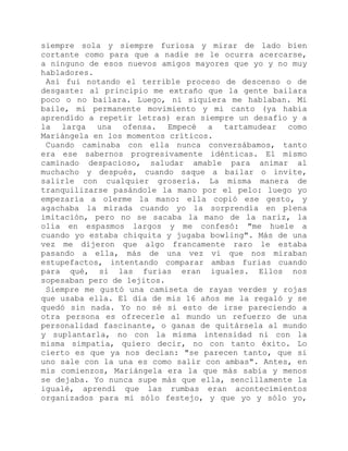 siempre sola y siempre furiosa y mirar de lado bien
cortante como para que a nadie se le ocurra acercarse,
a ninguno de esos nuevos amigos mayores que yo y no muy
habladores.
Así fui notando el terrible proceso de descenso o de
desgaste: al principio me extraño que la gente bailara
poco o no bailara. Luego, ni siquiera me hablaban. Mi
baile, mi permanente movimiento y mi canto (ya había
aprendido a repetir letras) eran siempre un desafío y a
la larga una ofensa. Empecé a tartamudear como
Mariángela en los momentos críticos.
Cuando caminaba con ella nunca conversábamos, tanto
era ese sabernos progresivamente idénticas. El mismo
caminado despacioso, saludar amable para animar al
muchacho y después, cuando saque a bailar o invite,
salirle con cualquier grosería. La misma manera de
tranquilizarse pasándole la mano por el pelo: luego yo
empezaría a olerme la mano: ella copió ese gesto, y
agachaba la mirada cuando yo la sorprendía en plena
imitación, pero no se sacaba la mano de la nariz, la
olía en espasmos largos y me confesó: "me huele a
cuando yo estaba chiquita y jugaba bowling". Más de una
vez me dijeron que algo francamente raro le estaba
pasando a ella, más de una vez vi que nos miraban
estupefactos, intentando comparar ambas furias cuando
para qué, si las furias eran iguales. Ellos nos
sopesaban pero de lejitos.
Siempre me gustó una camiseta de rayas verdes y rojas
que usaba ella. El día de mis 16 años me la regaló y se
quedó sin nada. Yo no sé si esto de irse pareciendo a
otra persona es ofrecerle al mundo un refuerzo de una
personalidad fascinante, o ganas de quitársela al mundo
y suplantarla, no con la misma intensidad ni con la
misma simpatía, quiero decir, no con tanto éxito. Lo
cierto es que ya nos decían: "se parecen tanto, que si
uno sale con la una es como salir con ambas". Antes, en
mis comienzos, Mariángela era la que más sabía y menos
se dejaba. Yo nunca supe más que ella, sencillamente la
igualé, aprendí que las rumbas eran acontecimientos
organizados para mi sólo festejo, y que yo y sólo yo,
 