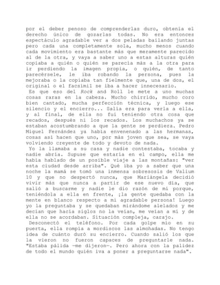 por el deber penoso de comprenderlas duro, obtenía el
derecho único de gozarlas todas. No era entonces
espectáculo agradable ver a dos peladas bailando juntas
pero cada una completamente sola, mucho menos cuando
cada movimiento era bastante más que meramente parecido
al de la otra, y vaya a saber uno a estas alturas quién
copiaba a quién o quién se parecía más a la otra para
ir perdiendo la imagen propia, o quién, de tanto
parecérsele, le iba robando la persona, pues la
mejoraba o la copiaba tan fielmente que, una de dos, el
original o el facsímil se iba a hacer innecesario.
Es que eso del Rock and Roll le mete a uno muchas
cosas raras en la cabeza. Mucho chirrido, mucho coro
bien cantado, mucha perfección técnica, y luego ese
silencio y el encierro... Salía era para verla a ella,
y al final, de ella no fui teniendo otra cosa que
recados, después ni los recados. Los muchachos ya se
estaban acostumbrando a que la gente se perdiera. Pedro
Miguel Fernández ya había envenenado a las hermanas,
cosas así hacen que uno, por más joven que sea, se vaya
volviendo creyente de todo y devoto de nada.
Yo la llamaba a su casa y nadie contestaba, tocaba y
nadie abría. Supuse que estaría en el campo, ella me
había hablado de un posible viaje a las montañas: "ver
esta ciudad desde arriba". Qué iba yo a saber que una
noche la mamá se tomó una inmensa sobresosis de Valium
10 y que no despertó nunca, que Mariángela decidió
vivir más que nunca a partir de ese nuevo día, que
salió a buscarme y nadie le dio razón de mí porque,
teniéndola a ella en frente, ¡la gente quedaba con la
mente en blanco respecto a mi agradable persona! Luego
yo la preguntaba y se quedaban mirándome alelados y me
decían que hacía siglos no la veían, me veían a mí y de
ella no se acordaban. Situación compleja, carajo.
Desconectó el teléfono. Por cada golpe mío en su
puerta, ella rompía a mordiscos las almohadas. No tengo
idea de cuánto duró su encierro. Cuando salió los que
la vieron no fueron capaces de preguntarle nada.
"Estaba pálida —me dijeron—. Pero ahora con la palidez
de todo el mundo quién iva a poner a preguntarse nada".
 