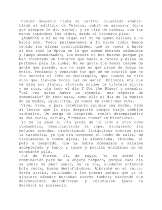 Caminó despacio hasta el centro, saludando amable.
Llegó al edificio de Telecom, subió en ascensor (cosa
que siempre le dio miedo), y se tiró de cabeza, con las
manos tapándose los oídos, desde el treceavo piso.
¡Ahhhhhh a mí no me digan na! Yo me quedo callada y no
hablo más. Todos pertenecemos a lo mismo todos hemos
tenido las mismas oportunidades, qué le vamos a hacer
si nos tocó la época en la que somos eternos seducidos
y luego abandonados, las moscas no nos buscan porque ya
han inventado un incienso que huele a cereza y miles de
perfumes para la rumba. No me gusta que demos imagen de
gente que pierde, que no sabe en qué clase de juego se
metió. Pensando y pensando fue que se me ocurrió que no
fue derrota el acto de Mariángela, que cuando se tiró
supo que llevaba todas las de ganar. Entonces era que
me daba por llorar, aliviada porque la tristeza alivia
y es rica, oía todo el día I Got the Blues! y pensaba:
"tal vez quiso hacer un ejemplo, una especie de
comentario" En todo caso, como ella el día de la muerte
de su madre, igualitica, yo nunca me sentí más viva.
Viva, viva, y para celebrarlo salimos una noche. Pido
al lector que la siga despacito porque trajo cambios
radicales. Un amigo de Leopoldo, recién desempacadito
de USA hacía, decían, "inmensa rumba" en Miraflores.
Yo me la pasé el día yendo de un lado a otro como
zumbambico, desorganizando la ropa, escogiendo las
mejores prendas, profetizando fantásticos eventos para
la tardecita, ya que era novedoso el hecho de salir, de
trasladarse a rumba ajena, le alborotaba, chinche, el
pelo a Leopoldo, que ya había comenzado a mirarme
acomplejado y tonto y torpe y poquito envidioso de mi
constante pila.
Fui de flores. El, de rayas. Yo no animé la
combinación pero no la objeté tampoco, porque cada día
se ponía de peor genio, se le iba, quedando entonces
bola vacía, bomba desinflándose. Alboroté en el carro.
Sexta arriba, saludando a los pobres amigos que ya ni
siquiera sábados buscaban nuevos rumbos; haciendo que
desconocidos descubrieran y retuvieran (para su
desvelo) mi presencia.
 