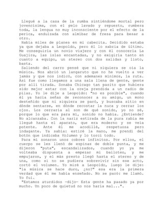 Llegué a la casa de la rumba sintiéndome mortal pero
jovencísima, con el pelo lavado y repuesto, rumbera
toda, la lengua no muy inconsciente por el efecto de la
perica, endulzada con almíbar de fresa para besar a
otro.
Había miles de planes en mi cabecita. Decidido estaba
ya que dejaba a Leopoldo, pero él lo sabría de último.
Me conseguiría un novio viajero y con él conocería La
Guajira, las islas encantadas, y no exigiría tanto en
cuanto a equipo, un stereo con dos salidas y listo,
basta.
Saliendo del carro pensé que ni siquiera se oía la
música. Nos abrió un langaruto que no he vuelto a ver
jamás y que nos indicó, con ademanes mínimos, la ruta.
Así fue como llegamos a una sala llena de gente, gente
por allí tirada. Sonaba Chicago tan pasito que hubiera
sido mejor estar con la oreja prendida a un radio de
pilas. Yo le dije a Leopoldo: "no es posible", cuando
él ya hacía señas de reconocer a su amigo, un mono
desteñido que ni siquiera se paró, y buscaba sitio en
dónde sentarse, en dónde recostar la nuca y cerrar los
ojos. Los cerraría al son de qué sonido, yo no sé,
porque lo que era para mí, sonido no había. ¿Entiende?
No alcanzaba. Con la nariz estirada de la pura rabia me
llegué hasta el aparato, que era moderno y se veía
potente. Ante él me acodillé, respetuosa pero
indagante. Ya sabía: estiré la mano, me prendí del
botón que indicaba Volumen y lo torcí todo.
Para mí sonaron unos cobres infinitos. Por ellos, el
cuerpo se les llenó de espinas de doble punta, y me
dijeron "puta", escandalizados, cuando yo ya me
volteaba dispuesta a empezar mi bailoteo, y me
empujaron, y el más presto llegó hasta el stereo y de
una, como si no se pudiera sobrevivir sin ese acto,
cortó el volumen. Yo miré a Leopoldo, luego le dije:
"la música se hace duro, ¿no?" esa era la primera
verdad que él me había enseñado. No se paró: me llamó.
Yo fui.
"Estamos aturdidos —dijo— Esta gente ha pasado ya por
mucho. Un poco de quietud no nos haría mal...".
 